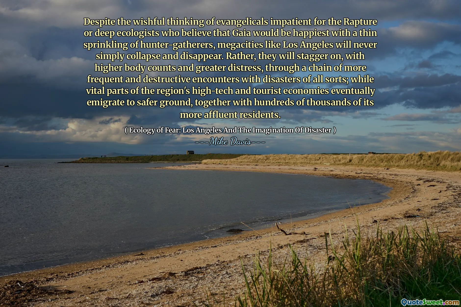 În ciuda gândirii doritoare a evanghelicilor nerăbdători pentru răpirea sau ecologii profunde care cred că Gaia ar fi cea mai fericită cu o stropire subțire a vânătorilor-culegători, megacități precum Los Angeles nu se vor prăbuși niciodată și vor dispărea. Mai degrabă, se vor opri, cu un număr mai mare de corpuri și o suferință mai mare, printr -un lanț de întâlniri mai frecvente și mai distructive, cu dezastre de tot felul; În timp ce părțile vitale ale economiilor de înaltă tehnologie și turistice ale regiunii emigrează în cele din urmă spre un teren mai sigur, împreună cu sute de mii de rezidenți mai bogați.