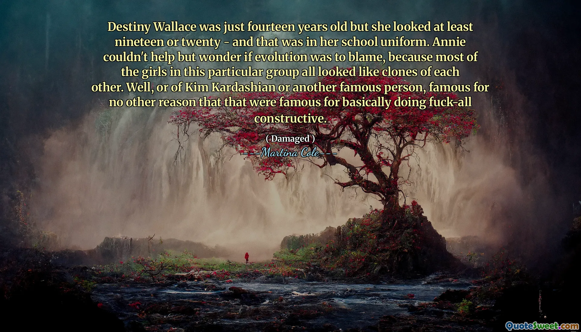 Destiny Wallace was just fourteen years old but she looked at least nineteen or twenty - and that was in her school uniform. Annie couldn't help but wonder if evolution was to blame, because most of the girls in this particular group all looked like clones of each other. Well, or of Kim Kardashian or another famous person, famous for no other reason that that were famous for basically doing fuck-all constructive.