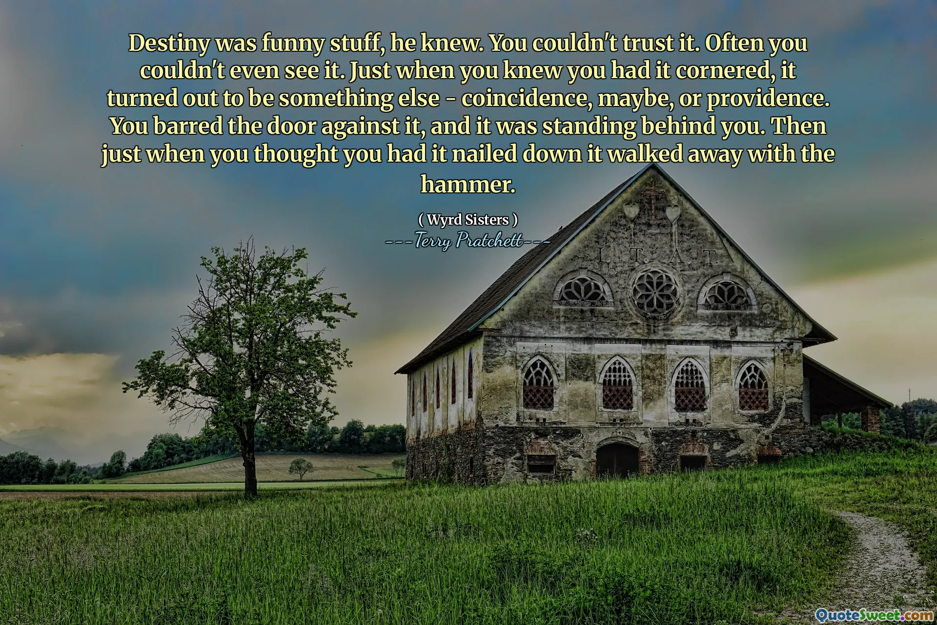Destiny was funny stuff, he knew. You couldn't trust it. Often you couldn't even see it. Just when you knew you had it cornered, it turned out to be something else - coincidence, maybe, or providence. You barred the door against it, and it was standing behind you. Then just when you thought you had it nailed down it walked away with the hammer.