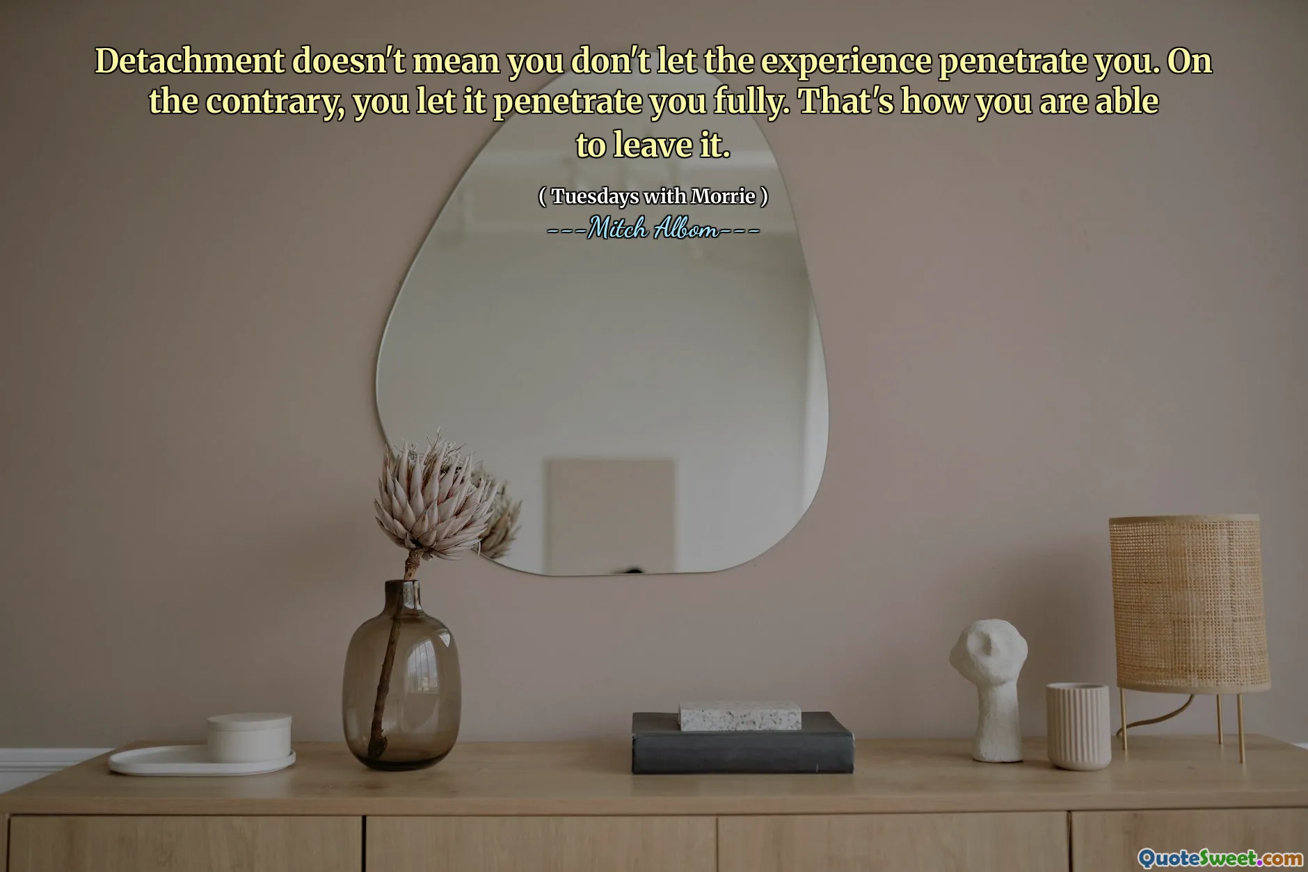 Detachment doesn't mean you don't let the experience penetrate you. On the contrary, you let it penetrate you fully. That's how you are able to leave it.