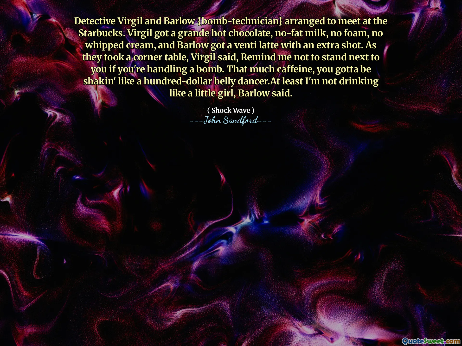 Virgil 형사와 Barlow {폭탄 기술자}가 스타벅스에서 만나기로 약속했습니다. Virgil은 그란데 핫 초콜릿, 무지방 우유, 거품 없음, 휘핑 크림 없음을 받았고 Barlow는 추가 샷이 포함된 벤티 라떼를 받았습니다. 모퉁이 테이블에 앉았을 때 버질은 “네가 폭탄을 다룰 때는 네 옆에 서지 말라고 나한테 상기시켜줘”라고 말했다. 카페인이 너무 많으면 백 달러짜리 벨리 댄서처럼 몸을 떨게 될 겁니다. 적어도 나는 어린 소녀처럼 술을 마시지는 않는다고 Barlow는 말했습니다.