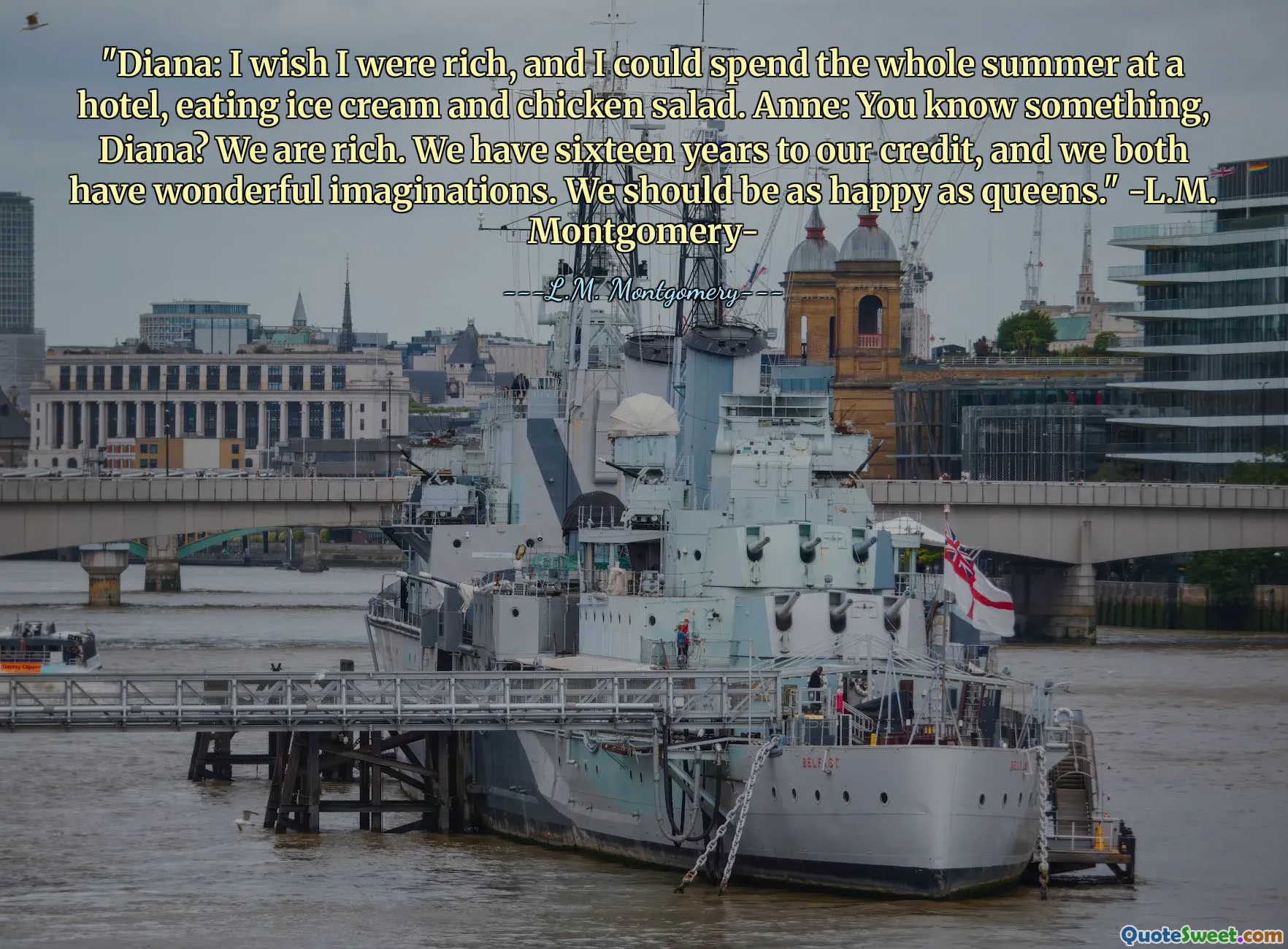 "Diana: I wish I were rich, and I could spend the whole summer at a hotel, eating ice cream and chicken salad. Anne: You know something, Diana? We are rich. We have sixteen years to our credit, and we both have wonderful imaginations. We should be as happy as queens." -L.M. Montgomery-