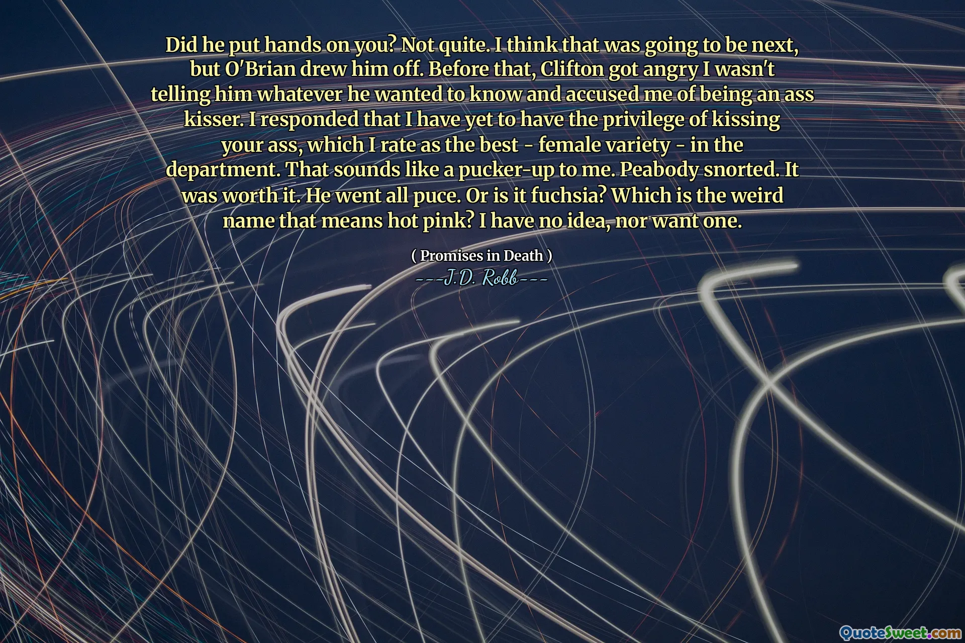 Did he put hands on you? Not quite. I think that was going to be next, but O'Brian drew him off. Before that, Clifton got angry I wasn't telling him whatever he wanted to know and accused me of being an ass kisser. I responded that I have yet to have the privilege of kissing your ass, which I rate as the best - female variety - in the department. That sounds like a pucker-up to me. Peabody snorted. It was worth it. He went all puce. Or is it fuchsia? Which is the weird name that means hot pink? I have no idea, nor want one.