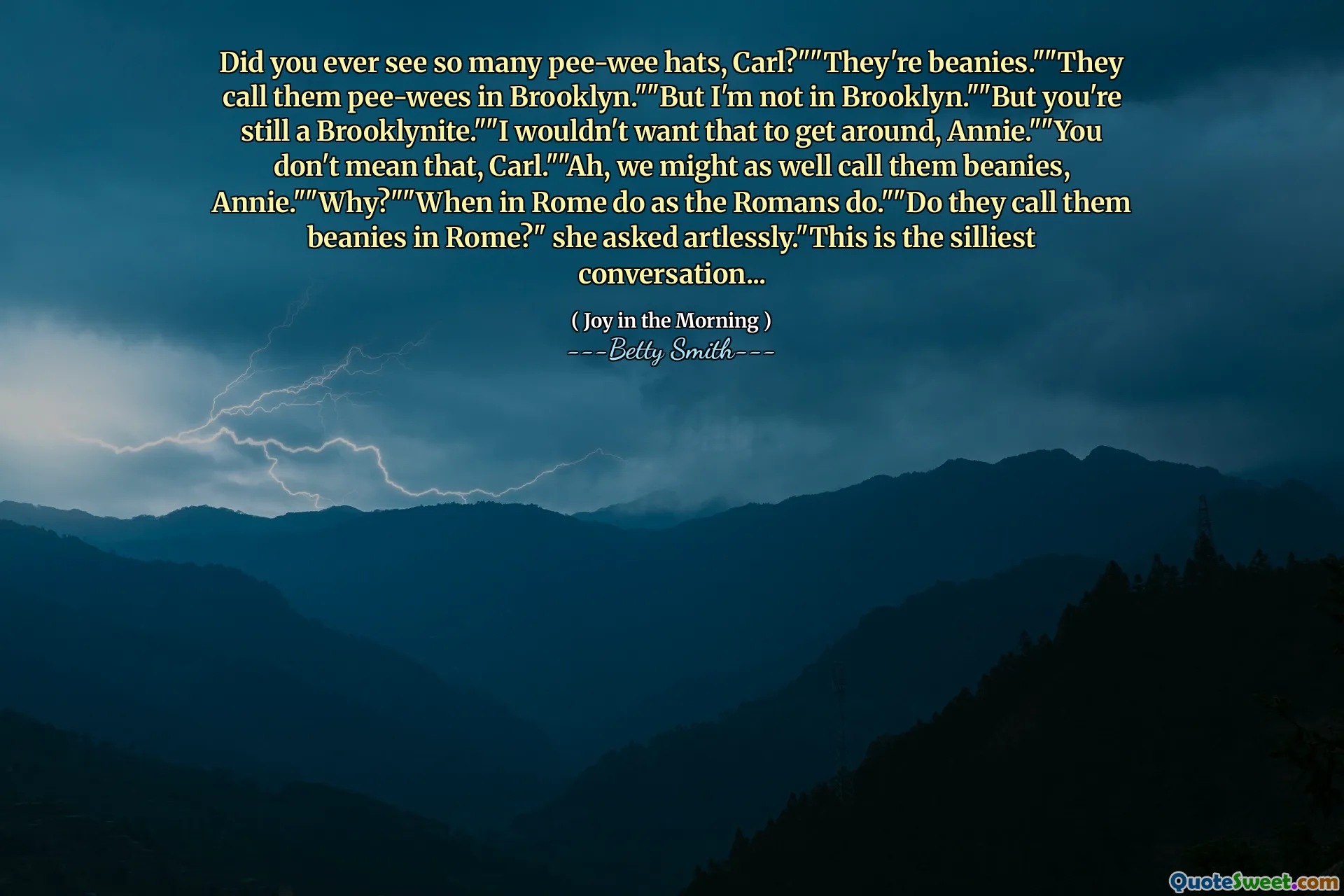 Did you ever see so many pee-wee hats, Carl?""They're beanies.""They call them pee-wees in Brooklyn.""But I'm not in Brooklyn.""But you're still a Brooklynite.""I wouldn't want that to get around, Annie.""You don't mean that, Carl.""Ah, we might as well call them beanies, Annie.""Why?""When in Rome do as the Romans do.""Do they call them beanies in Rome?" she asked artlessly."This is the silliest conversation...