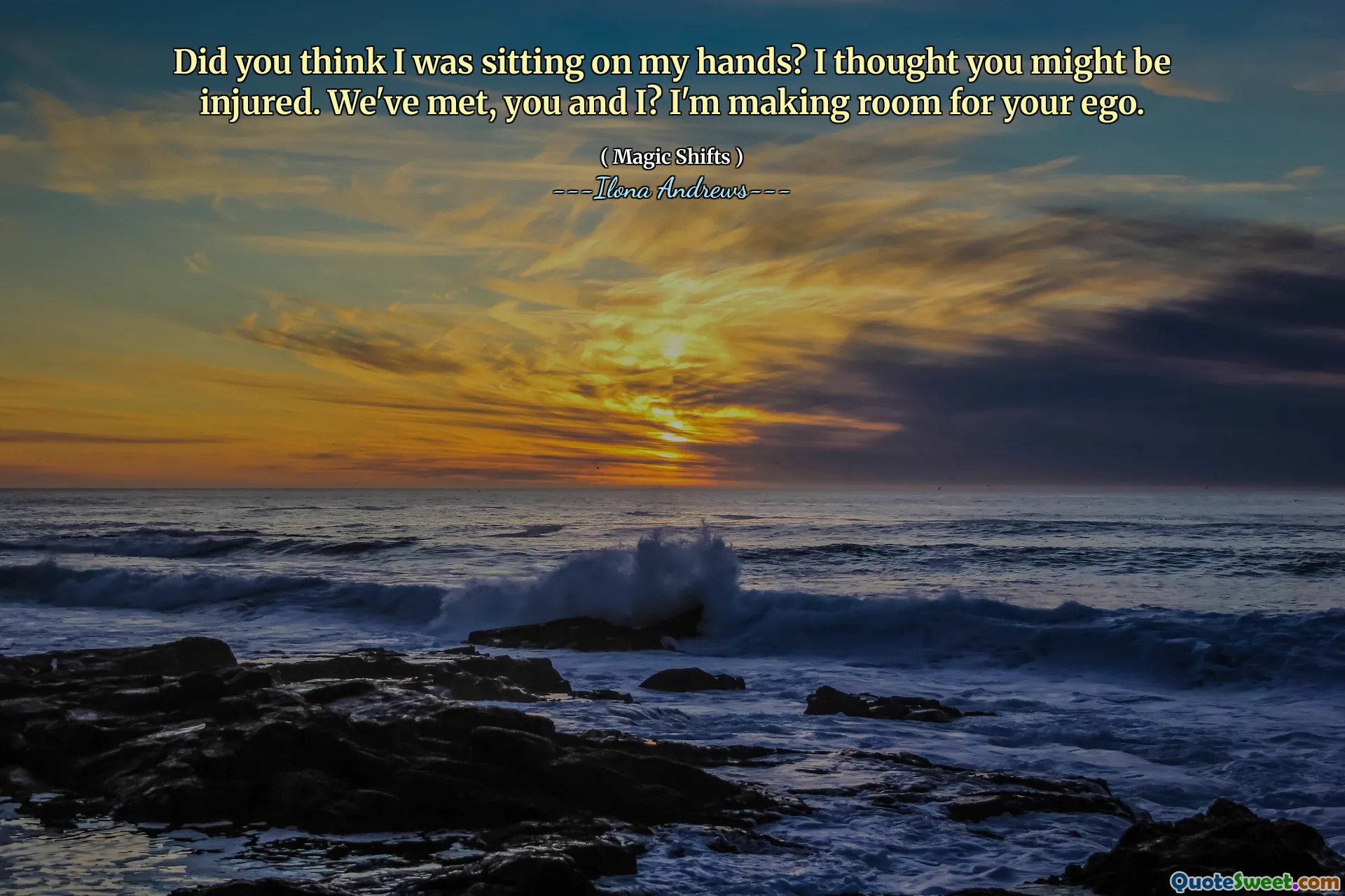 Did you think I was sitting on my hands? I thought you might be injured. We've met, you and I? I'm making room for your ego.