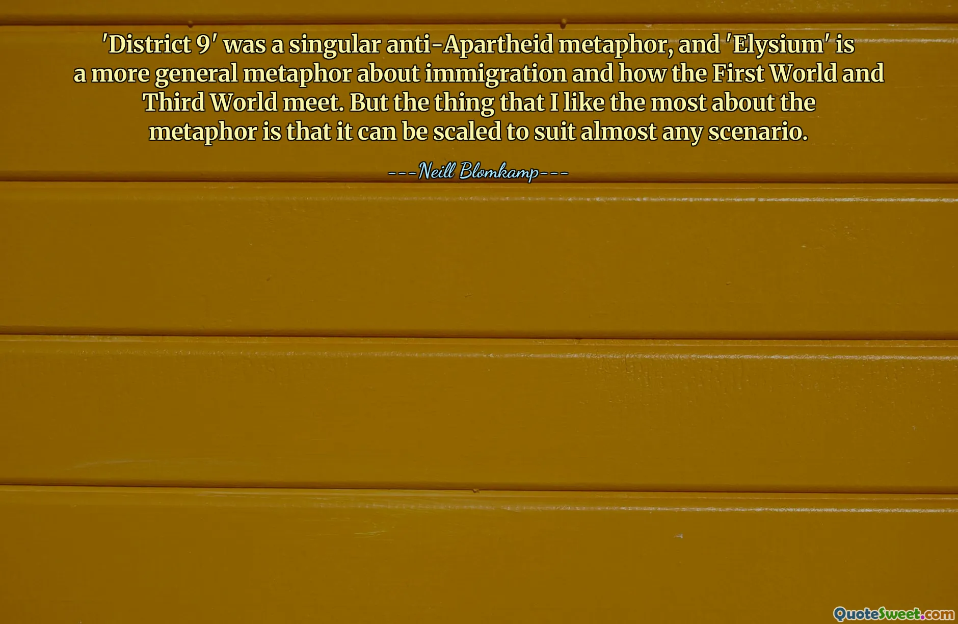 'District 9' was a singular anti-Apartheid metaphor, and 'Elysium' is a more general metaphor about immigration and how the First World and Third World meet. But the thing that I like the most about the metaphor is that it can be scaled to suit almost any scenario.