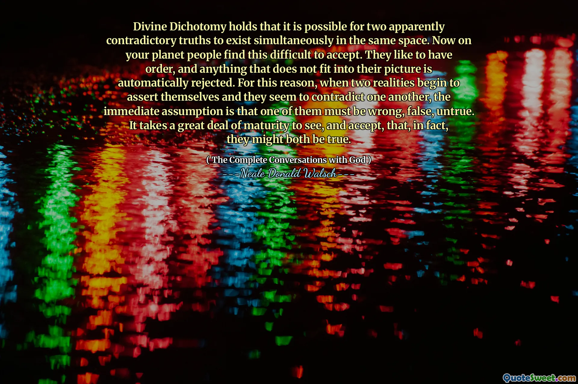 Divine Dichotomy holds that it is possible for two apparently contradictory truths to exist simultaneously in the same space. Now on your planet people find this difficult to accept. They like to have order, and anything that does not fit into their picture is automatically rejected. For this reason, when two realities begin to assert themselves and they seem to contradict one another, the immediate assumption is that one of them must be wrong, false, untrue. It takes a great deal of maturity to see, and accept, that, in fact, they might both be true.