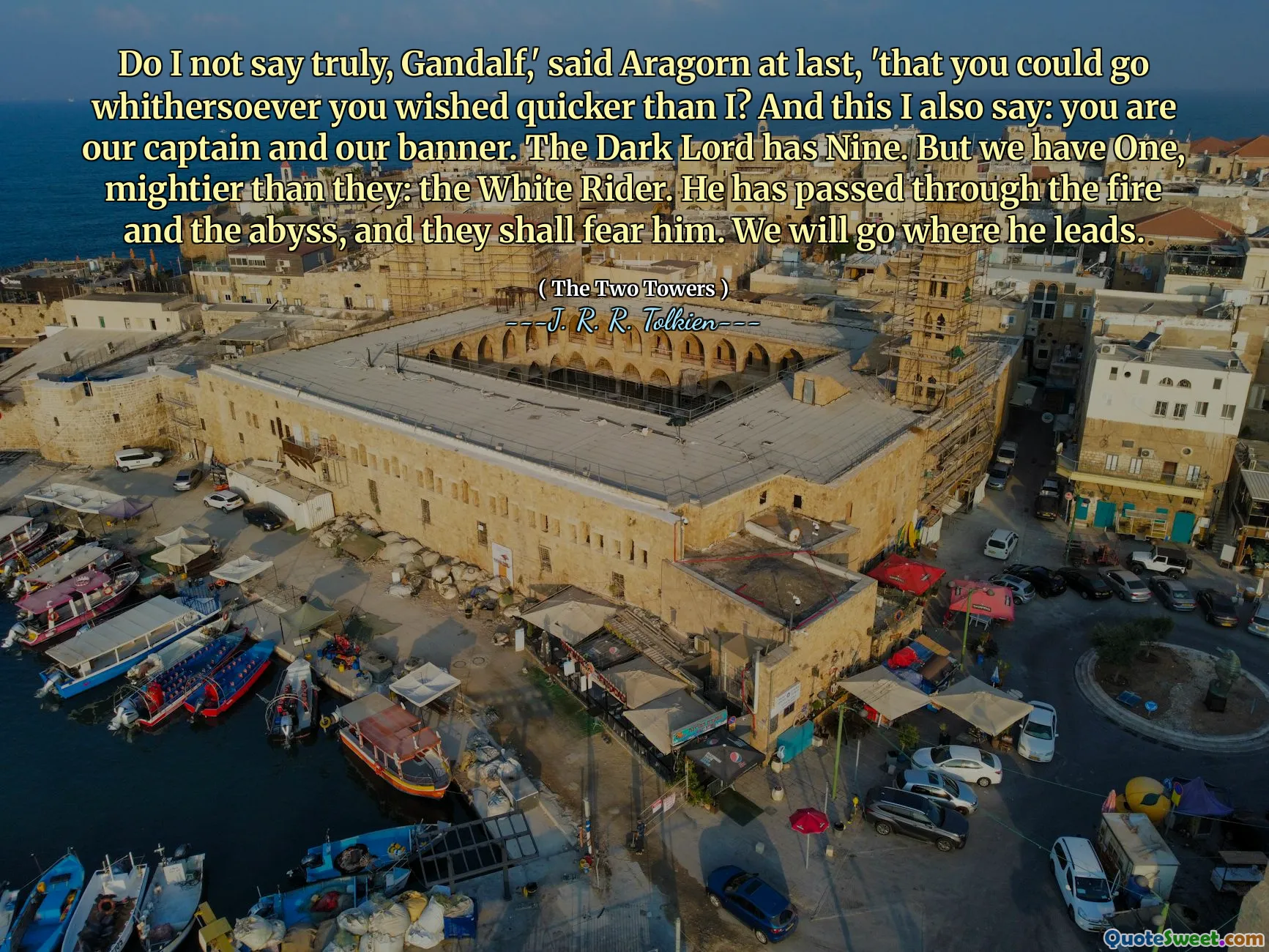 Do I not say truly, Gandalf,' said Aragorn at last, 'that you could go whithersoever you wished quicker than I? And this I also say: you are our captain and our banner. The Dark Lord has Nine. But we have One, mightier than they: the White Rider. He has passed through the fire and the abyss, and they shall fear him. We will go where he leads.