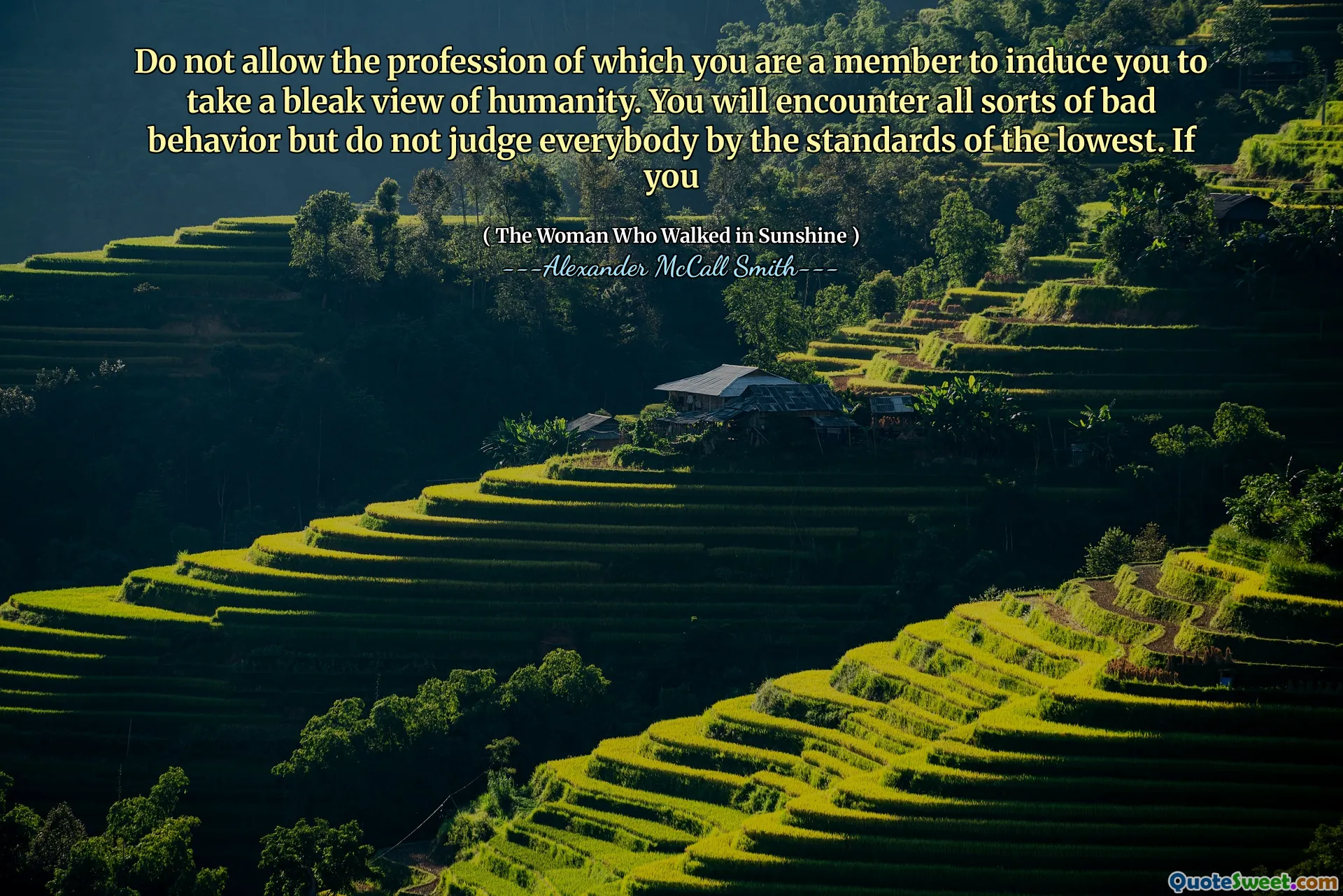 Do not allow the profession of which you are a member to induce you to take a bleak view of humanity. You will encounter all sorts of bad behavior but do not judge everybody by the standards of the lowest. If you