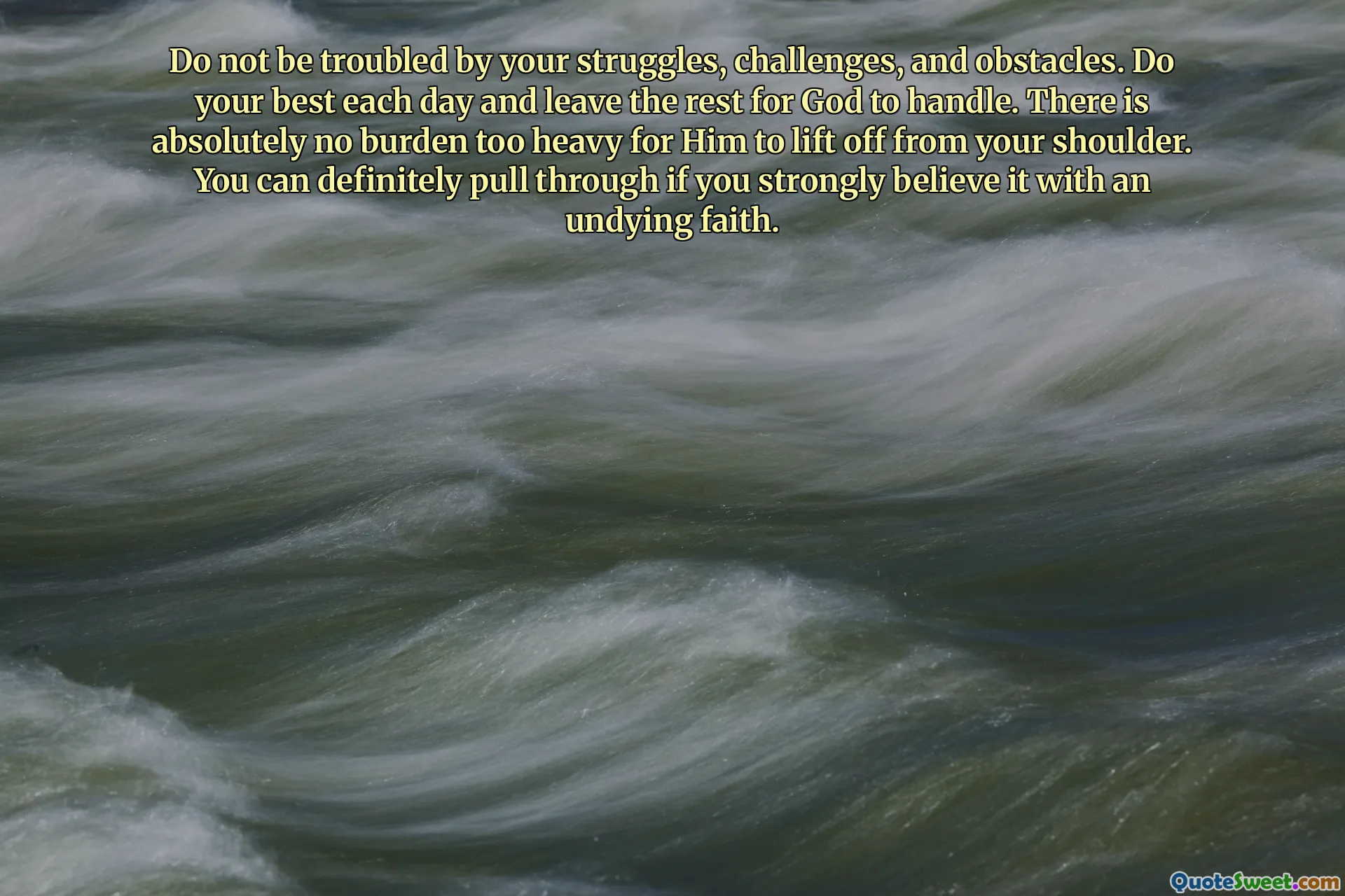 Do not be troubled by your struggles, challenges, and obstacles. Do your best each day and leave the rest for God to handle. There is absolutely no burden too heavy for Him to lift off from your shoulder. You can definitely pull through if you strongly believe it with an undying faith.