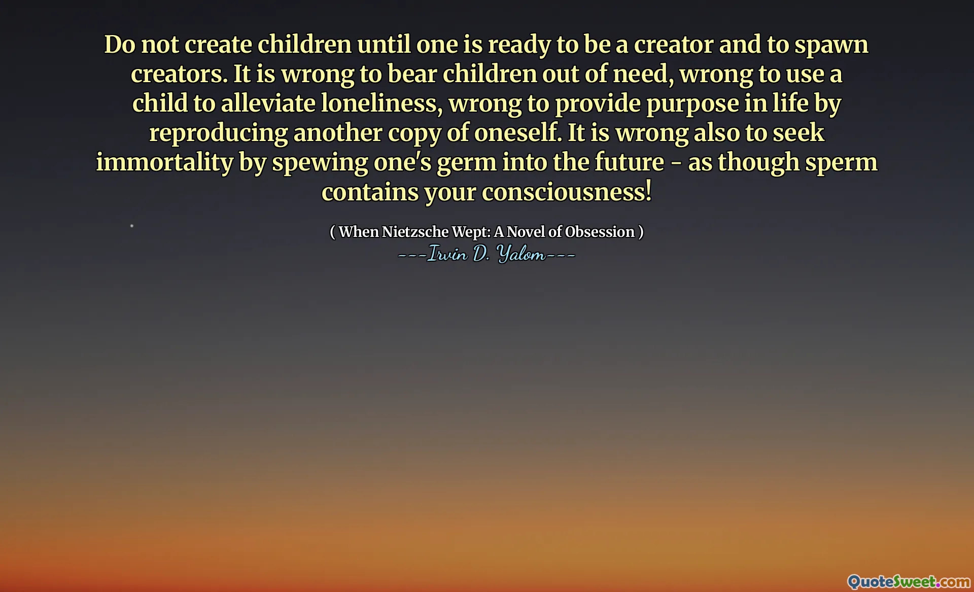 Do not create children until one is ready to be a creator and to spawn creators. It is wrong to bear children out of need, wrong to use a child to alleviate loneliness, wrong to provide purpose in life by reproducing another copy of oneself. It is wrong also to seek immortality by spewing one's germ into the future - as though sperm contains your consciousness!
