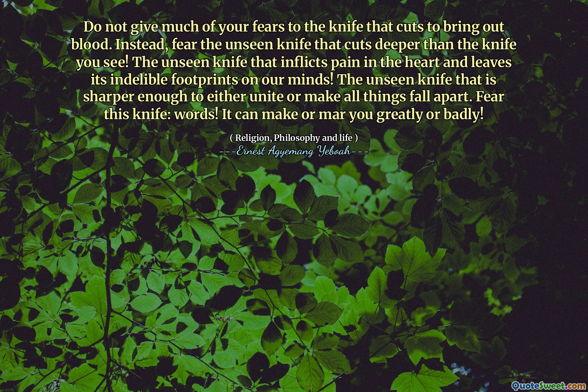 Do not give much of your fears to the knife that cuts to bring out blood. Instead, fear the unseen knife that cuts deeper than the knife you see! The unseen knife that inflicts pain in the heart and leaves its indelible footprints on our minds! The unseen knife that is sharper enough to either unite or make all things fall apart. Fear this knife: words! It can make or mar you greatly or badly!