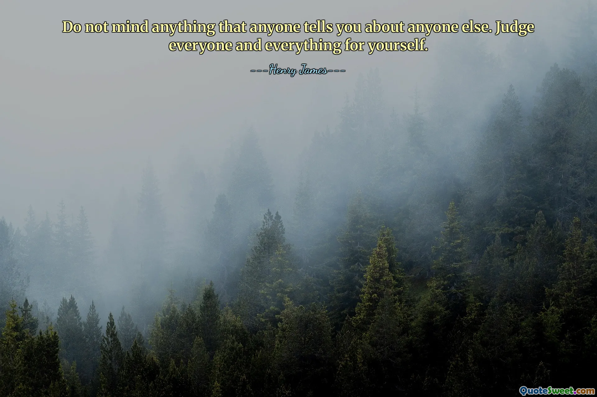 Do not mind anything that anyone tells you about anyone else. Judge everyone and everything for yourself.