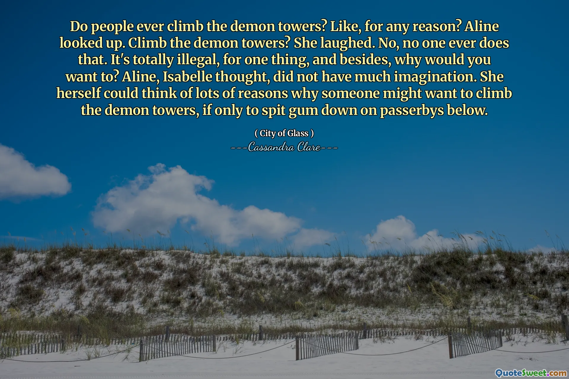 Do people ever climb the demon towers? Like, for any reason? Aline looked up. Climb the demon towers? She laughed. No, no one ever does that. It's totally illegal, for one thing, and besides, why would you want to? Aline, Isabelle thought, did not have much imagination. She herself could think of lots of reasons why someone might want to climb the demon towers, if only to spit gum down on passerbys below.