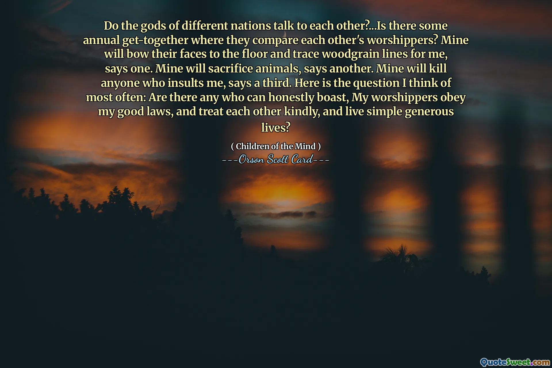 Snakker gudene til forskjellige nasjoner med hverandre?...Er det noen årlige sammenkomster der de sammenligner hverandres tilbedere? Mine vil bøye ansiktene deres mot gulvet og spore trekornlinjer for meg, sier en. Min vil ofre dyr, sier en annen. Min vil drepe alle som fornærmer meg, sier en tredje. Her er spørsmålet jeg tenker på oftest: Er det noen som ærlig kan skryte, Mine tilbedere adlyder mine gode lover, og behandler hverandre vennlig, og lever enkle generøse liv?