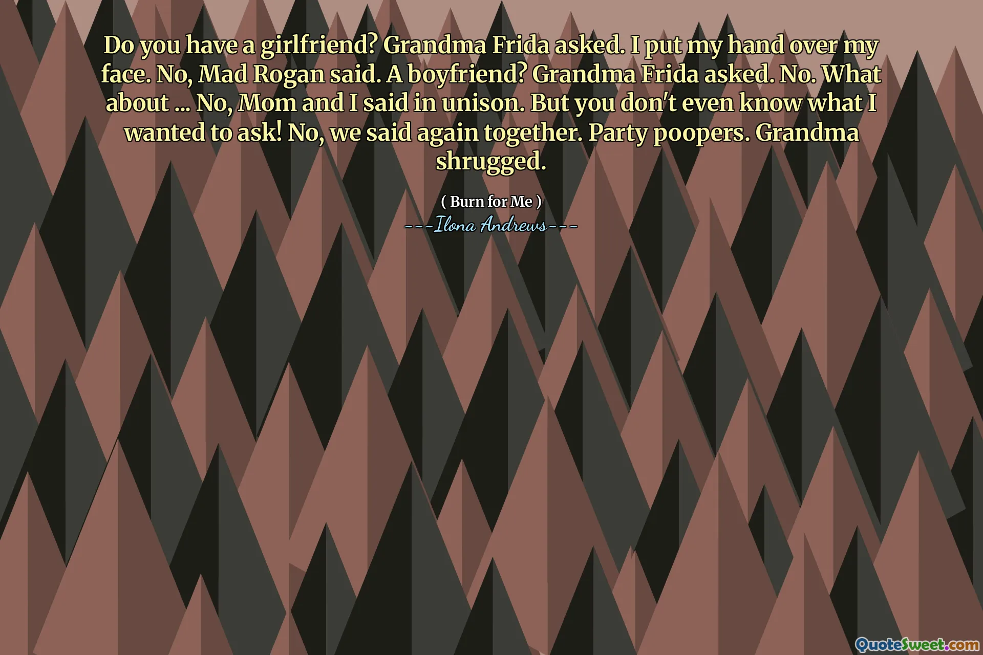 Do you have a girlfriend? Grandma Frida asked. I put my hand over my face. No, Mad Rogan said. A boyfriend? Grandma Frida asked. No. What about ... No, Mom and I said in unison. But you don't even know what I wanted to ask! No, we said again together. Party poopers. Grandma shrugged.