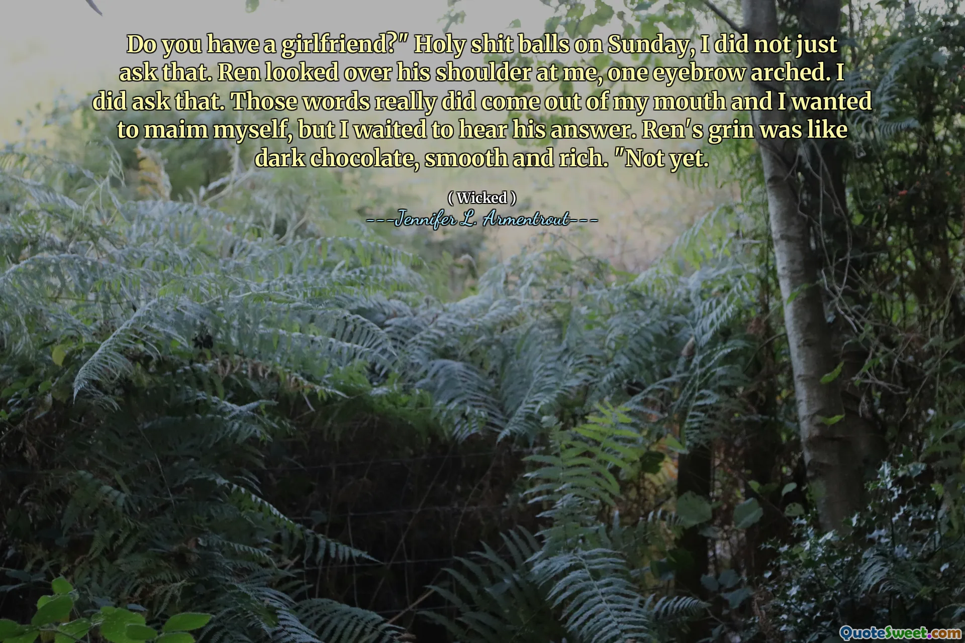 Do you have a girlfriend?" Holy shit balls on Sunday, I did not just ask that. Ren looked over his shoulder at me, one eyebrow arched. I did ask that. Those words really did come out of my mouth and I wanted to maim myself, but I waited to hear his answer. Ren's grin was like dark chocolate, smooth and rich. "Not yet.