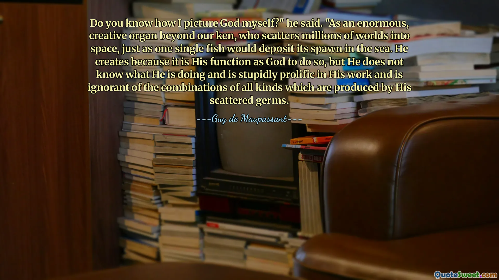 Do you know how I picture God myself?" he said. "As an enormous, creative organ beyond our ken, who scatters millions of worlds into space, just as one single fish would deposit its spawn in the sea. He creates because it is His function as God to do so, but He does not know what He is doing and is stupidly prolific in His work and is ignorant of the combinations of all kinds which are produced by His scattered germs.