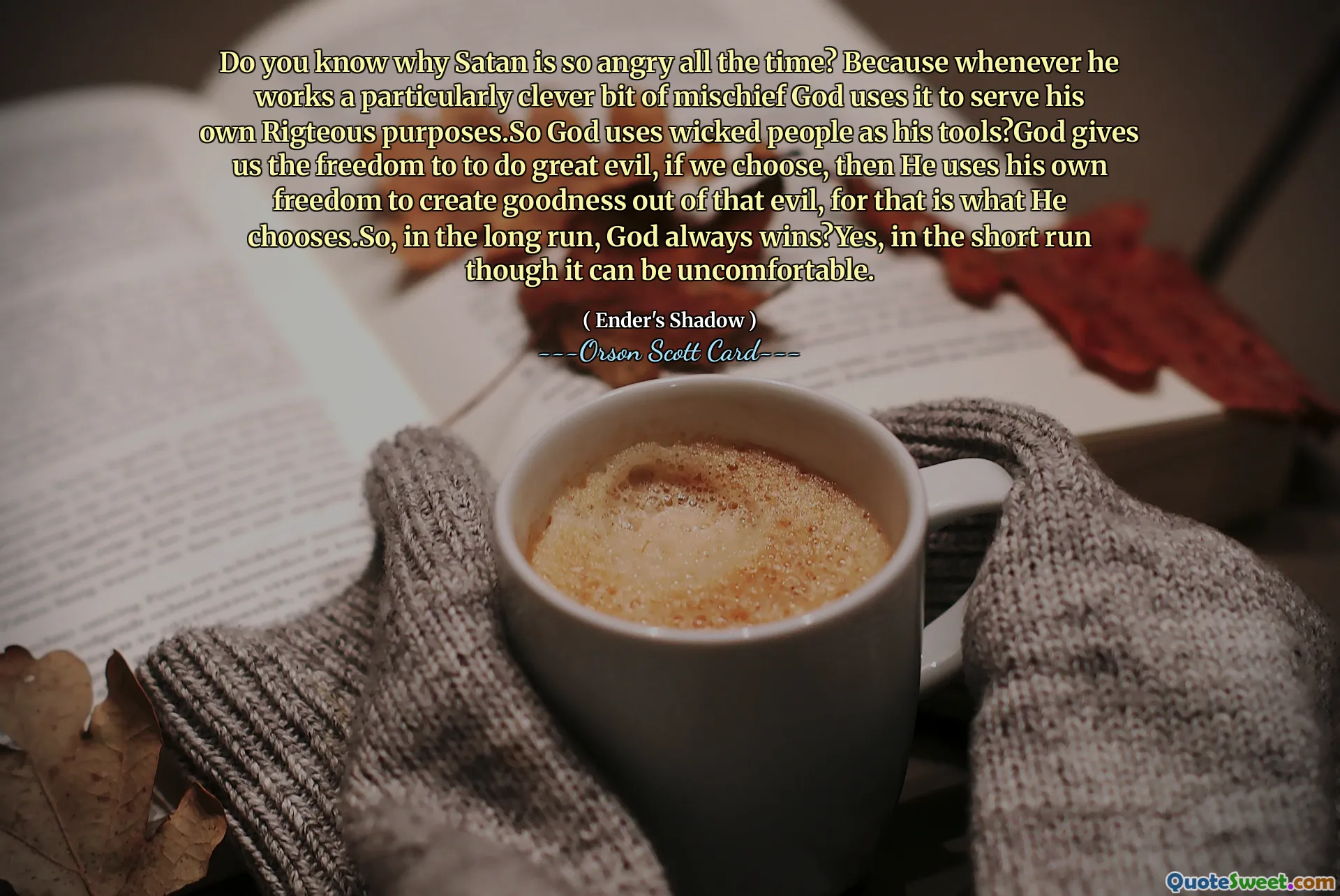 Tahukah Anda mengapa Setan begitu marah sepanjang waktu? Karena setiap kali dia melakukan kejahatan yang sangat cerdik, Tuhan menggunakannya untuk memenuhi tujuan-tujuan-Nya yang benar. Jadi Tuhan menggunakan orang-orang jahat sebagai alatnya? Tuhan memberi kita kebebasan untuk melakukan kejahatan besar, jika kita mau, maka Dia menggunakan kebebasannya sendiri untuk menciptakan kebaikan dari kejahatan itu, karena itulah yang Dia pilih. Jadi, dalam jangka panjang, Tuhan selalu menang? Ya, dalam jangka pendek meskipun itu bisa jadi tidak nyaman.