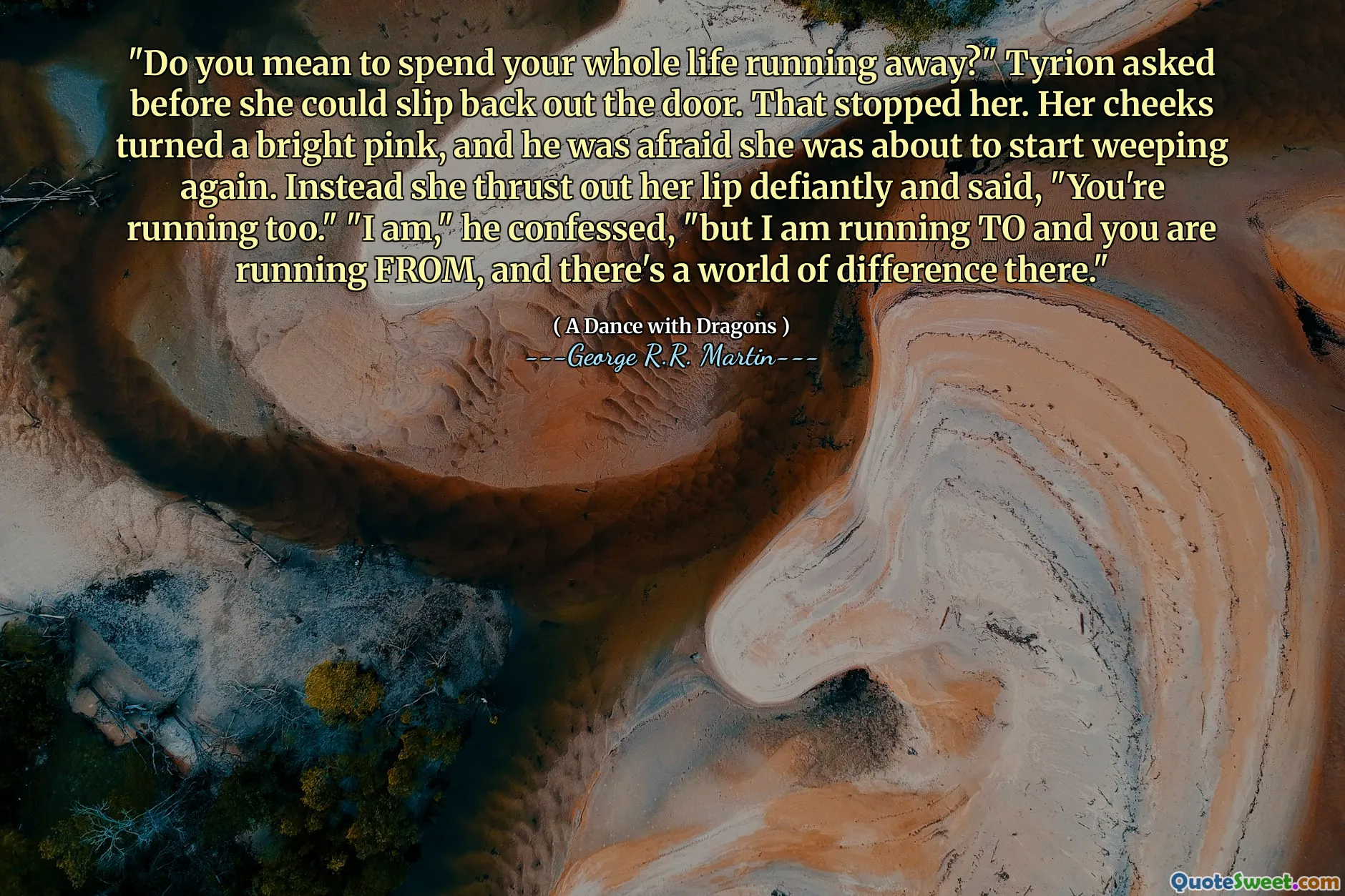 "Do you mean to spend your whole life running away?" Tyrion asked before she could slip back out the door. That stopped her. Her cheeks turned a bright pink, and he was afraid she was about to start weeping again. Instead she thrust out her lip defiantly and said, "You're running too." "I am," he confessed, "but I am running TO and you are running FROM, and there's a world of difference there."