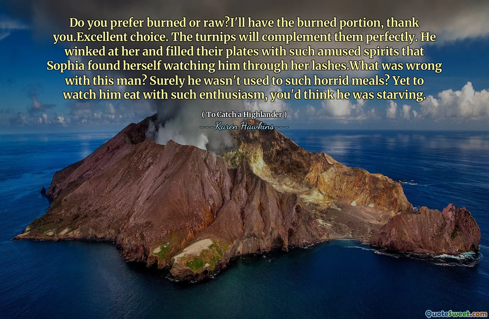 Do you prefer burned or raw?I'll have the burned portion, thank you.Excellent choice. The turnips will complement them perfectly. He winked at her and filled their plates with such amused spirits that Sophia found herself watching him through her lashes.What was wrong with this man? Surely he wasn't used to such horrid meals? Yet to watch him eat with such enthusiasm, you'd think he was starving.