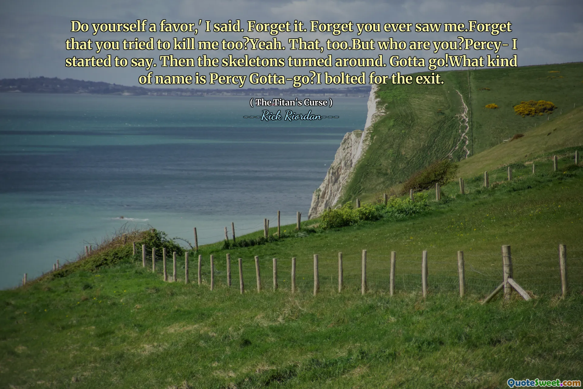 Do yourself a favor,' I said. Forget it. Forget you ever saw me.Forget that you tried to kill me too?Yeah. That, too.But who are you?Percy- I started to say. Then the skeletons turned around. Gotta go!What kind of name is Percy Gotta-go?I bolted for the exit.