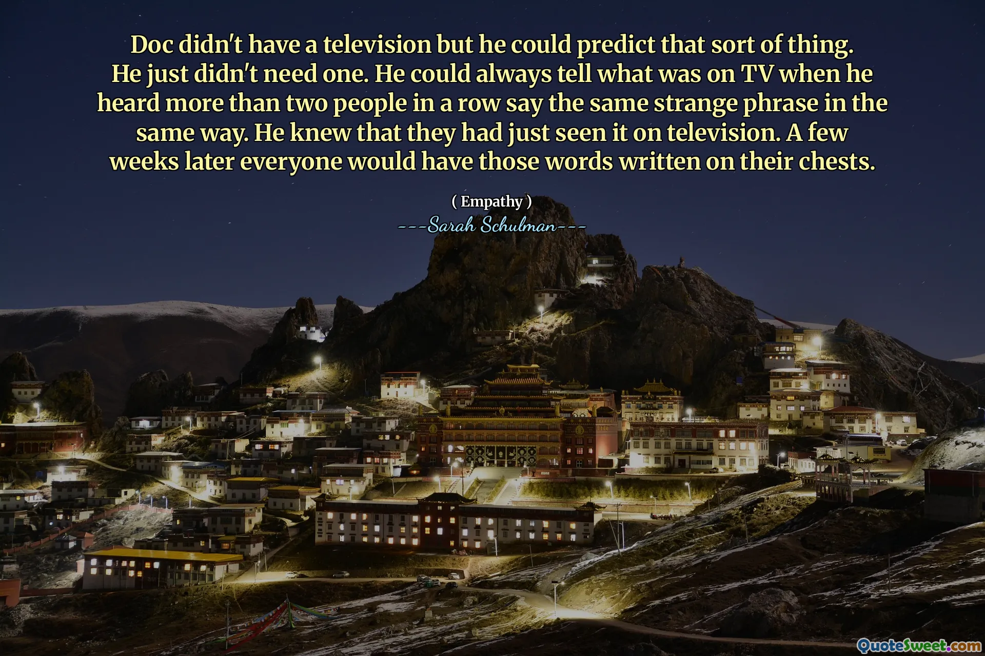 Doc não tinha televisão, mas ele poderia prever esse tipo de coisa. Ele simplesmente não precisava de um. Ele sempre podia dizer o que estava na TV quando ouviu mais de duas pessoas seguidas dizerem a mesma frase estranha da mesma maneira. Ele sabia que eles tinham acabado de ver na televisão. Algumas semanas depois, todos teriam essas palavras escritas no peito.