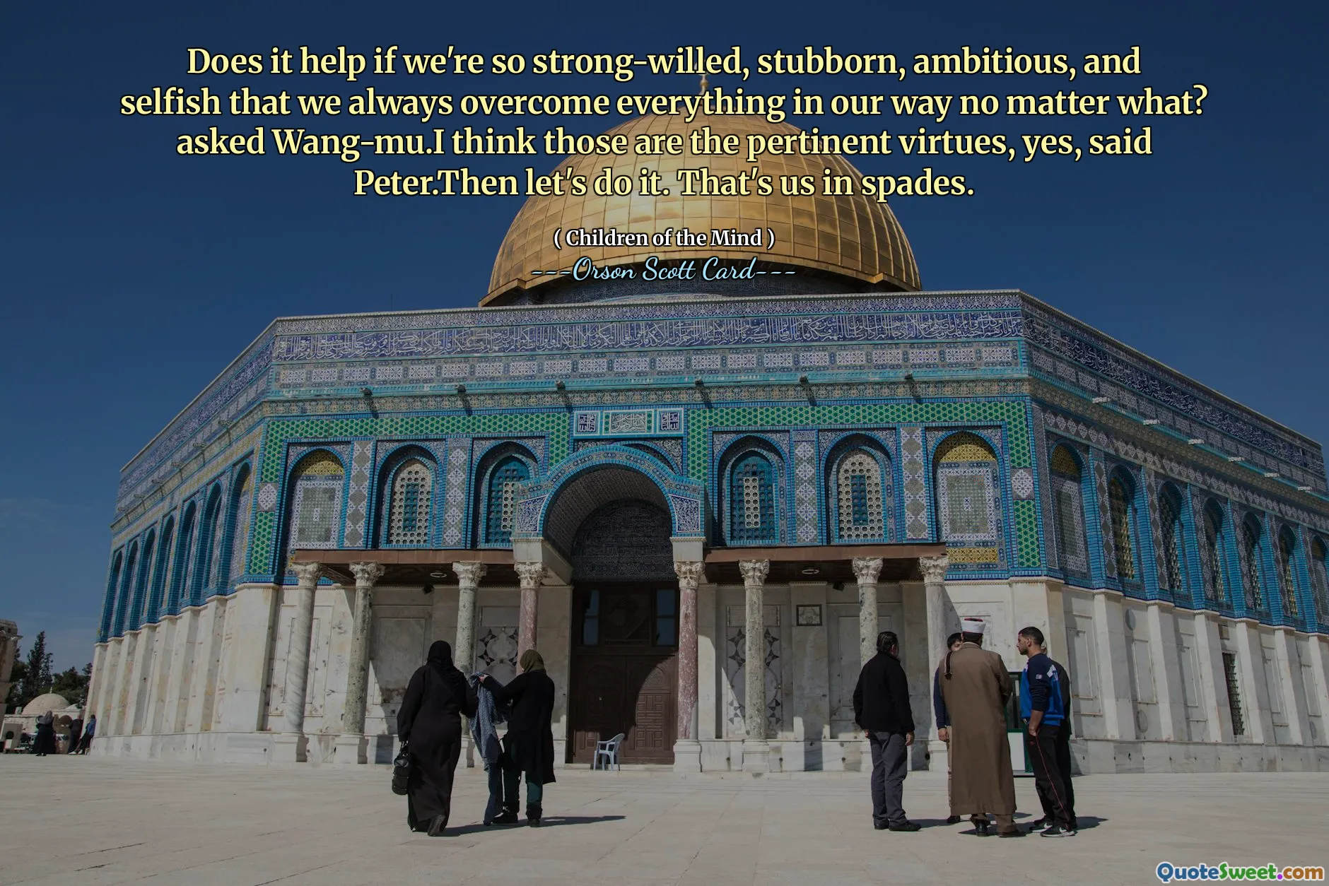 Does it help if we're so strong-willed, stubborn, ambitious, and selfish that we always overcome everything in our way no matter what? asked Wang-mu.I think those are the pertinent virtues, yes, said Peter.Then let's do it. That's us in spades.