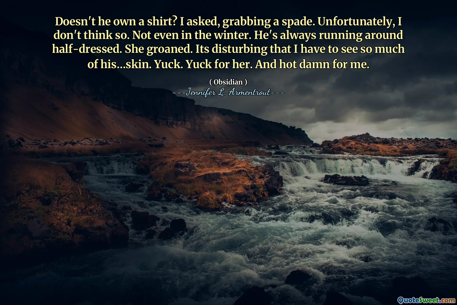Doesn't he own a shirt? I asked, grabbing a spade. Unfortunately, I don't think so. Not even in the winter. He's always running around half-dressed. She groaned. Its disturbing that I have to see so much of his…skin. Yuck. Yuck for her. And hot damn for me.