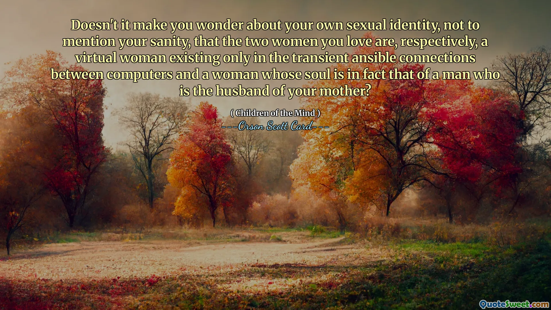 Doesn't it make you wonder about your own sexual identity, not to mention your sanity, that the two women you love are, respectively, a virtual woman existing only in the transient ansible connections between computers and a woman whose soul is in fact that of a man who is the husband of your mother?