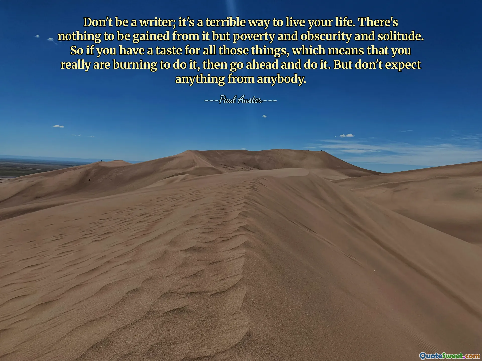Don't be a writer; it's a terrible way to live your life. There's nothing to be gained from it but poverty and obscurity and solitude. So if you have a taste for all those things, which means that you really are burning to do it, then go ahead and do it. But don't expect anything from anybody.