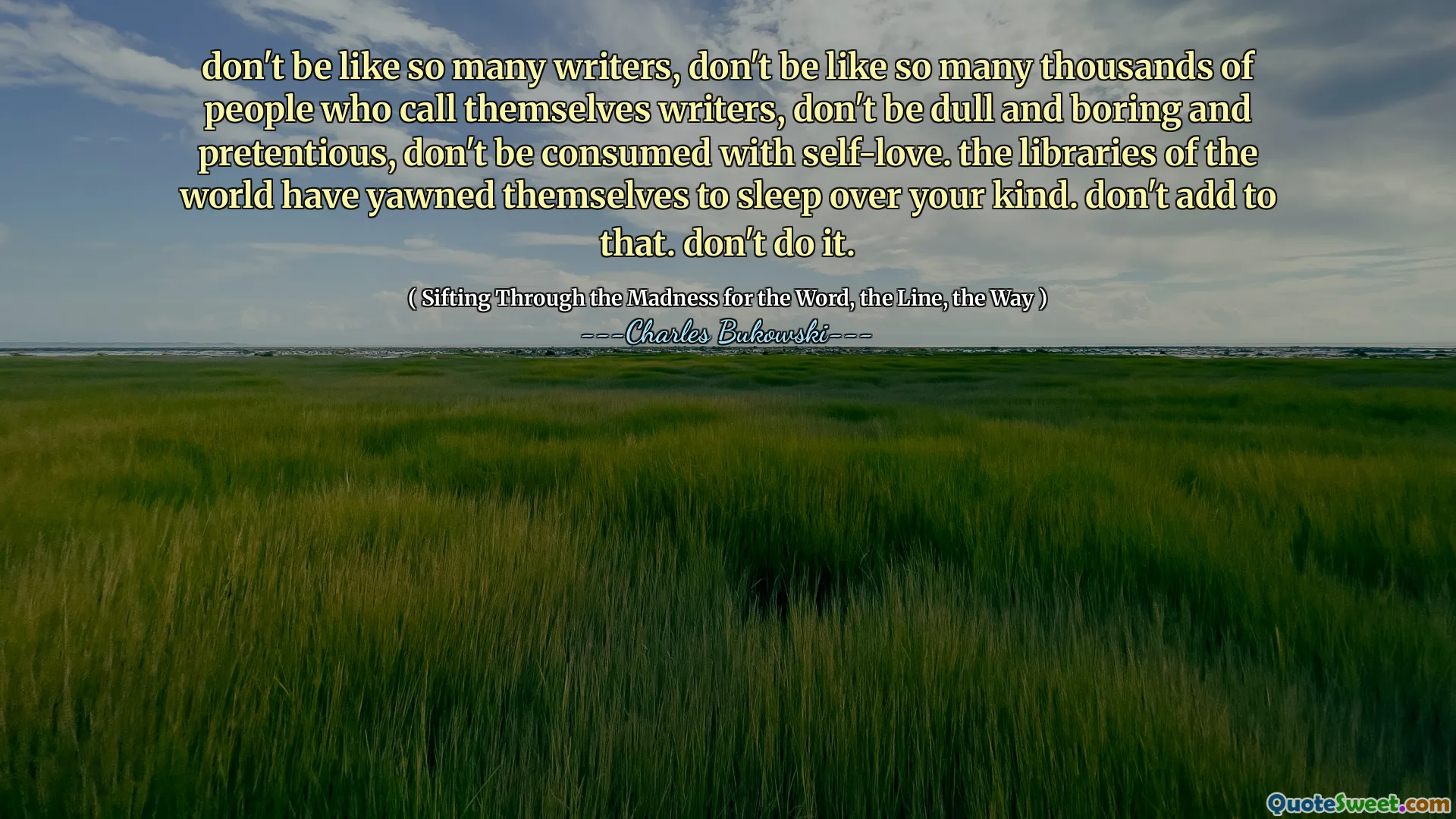 don't be like so many writers, don't be like so many thousands of people who call themselves writers, don't be dull and boring and pretentious, don't be consumed with self-love. the libraries of the world have yawned themselves to sleep over your kind. don't add to that. don't do it.