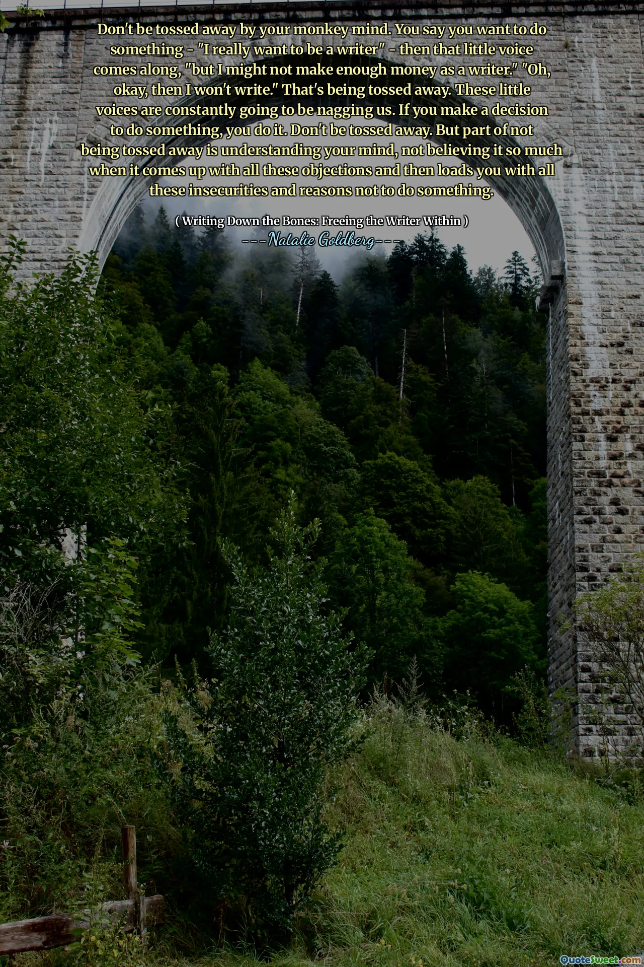 Don't be tossed away by your monkey mind. You say you want to do something - "I really want to be a writer" - then that little voice comes along, "but I might not make enough money as a writer." "Oh, okay, then I won't write." That's being tossed away. These little voices are constantly going to be nagging us. If you make a decision to do something, you do it. Don't be tossed away. But part of not being tossed away is understanding your mind, not believing it so much when it comes up with all these objections and then loads you with all these insecurities and reasons not to do something.