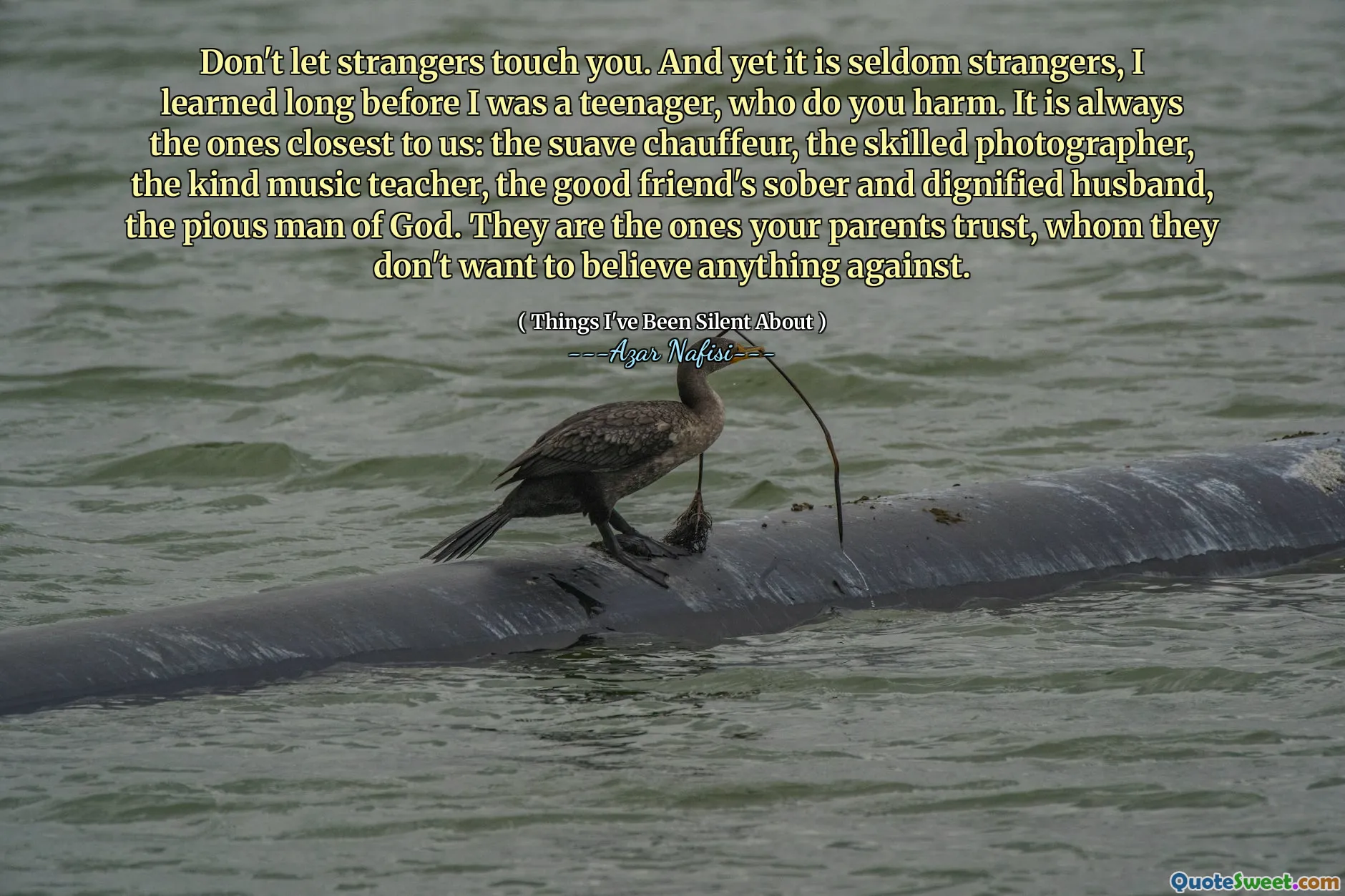 Låt inte främlingar röra dig. Och ändå är det sällan främlingar, jag lärde mig långt innan jag var tonåring, som skadar dig. Det är alltid de som är närmast oss: Suave Chauffeur, den skickliga fotografen, den vänliga musikläraren, den goda vänens nykter och värdig make, Guds fromma man. Det är de som dina föräldrar litar på, som de inte vill tro något mot.
