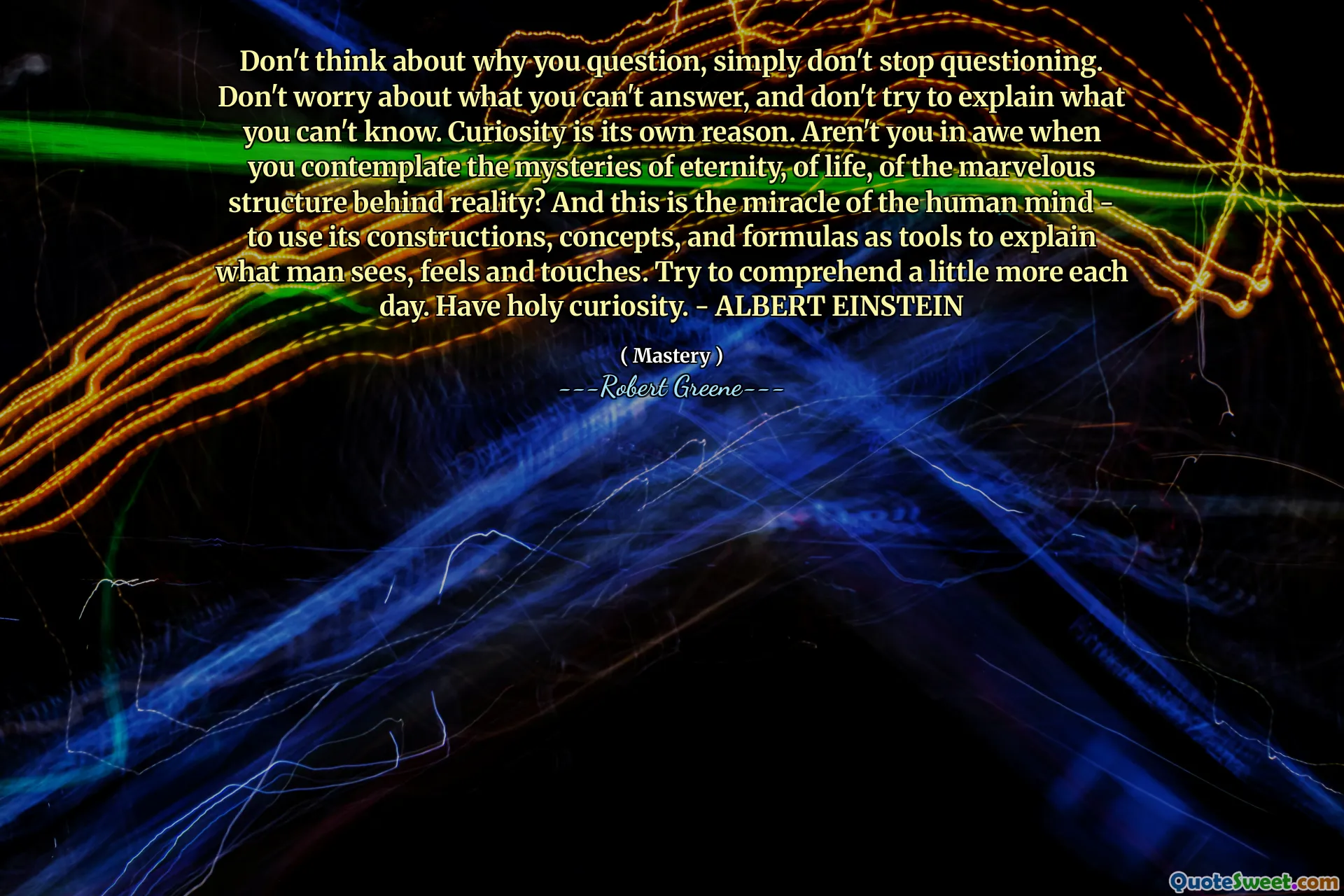 Don't think about why you question, simply don't stop questioning. Don't worry about what you can't answer, and don't try to explain what you can't know. Curiosity is its own reason. Aren't you in awe when you contemplate the mysteries of eternity, of life, of the marvelous structure behind reality? And this is the miracle of the human mind - to use its constructions, concepts, and formulas as tools to explain what man sees, feels and touches. Try to comprehend a little more each day. Have holy curiosity. - ALBERT EINSTEIN