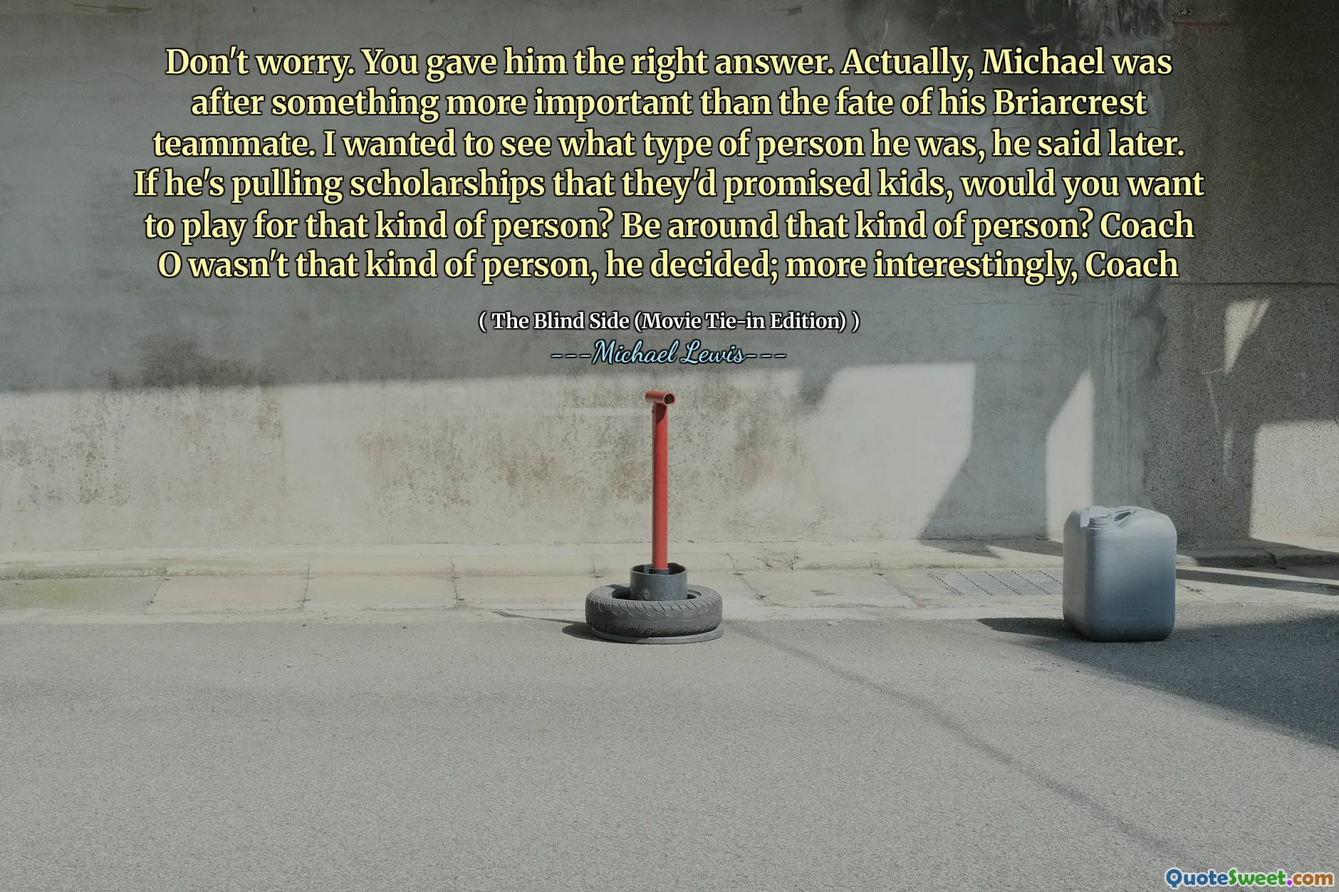 Merak etme. Ona doğru cevabı verdin. Aslında Michael, Briarcrest takım arkadaşının kaderinden daha önemli bir şey peşindeydi. Daha sonra ne tür bir insan olduğunu görmek istedim. Çocuklara söz verdikleri bursları çekiyorsa, bu tür bir insan için oynamak ister misiniz? Bu tür bir insanın etrafında mı? Antrenör o o tür bir insan değildi, karar verdi; daha ilginç, koç