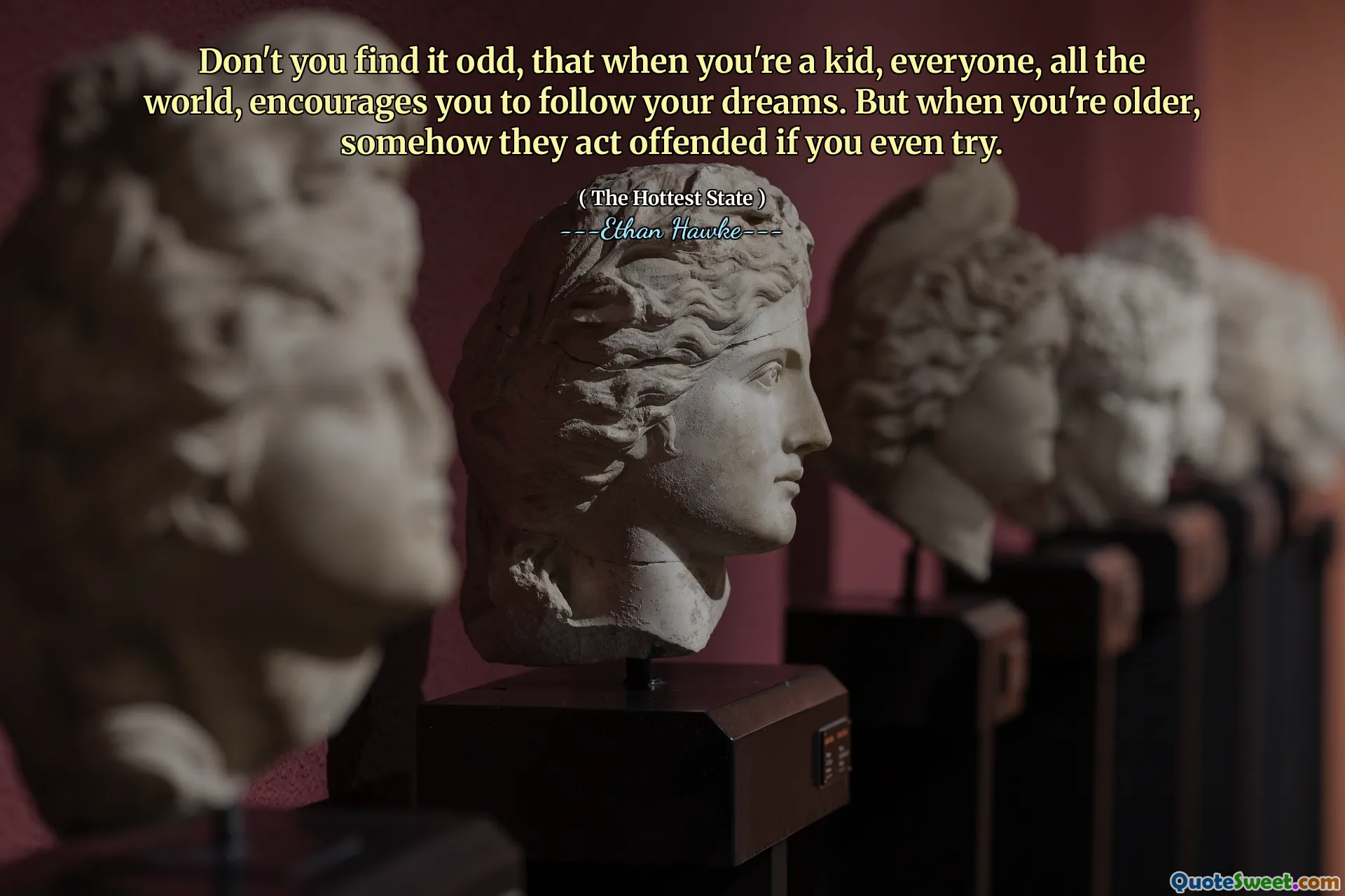Don't you find it odd, that when you're a kid, everyone, all the world, encourages you to follow your dreams. But when you're older, somehow they act offended if you even try.