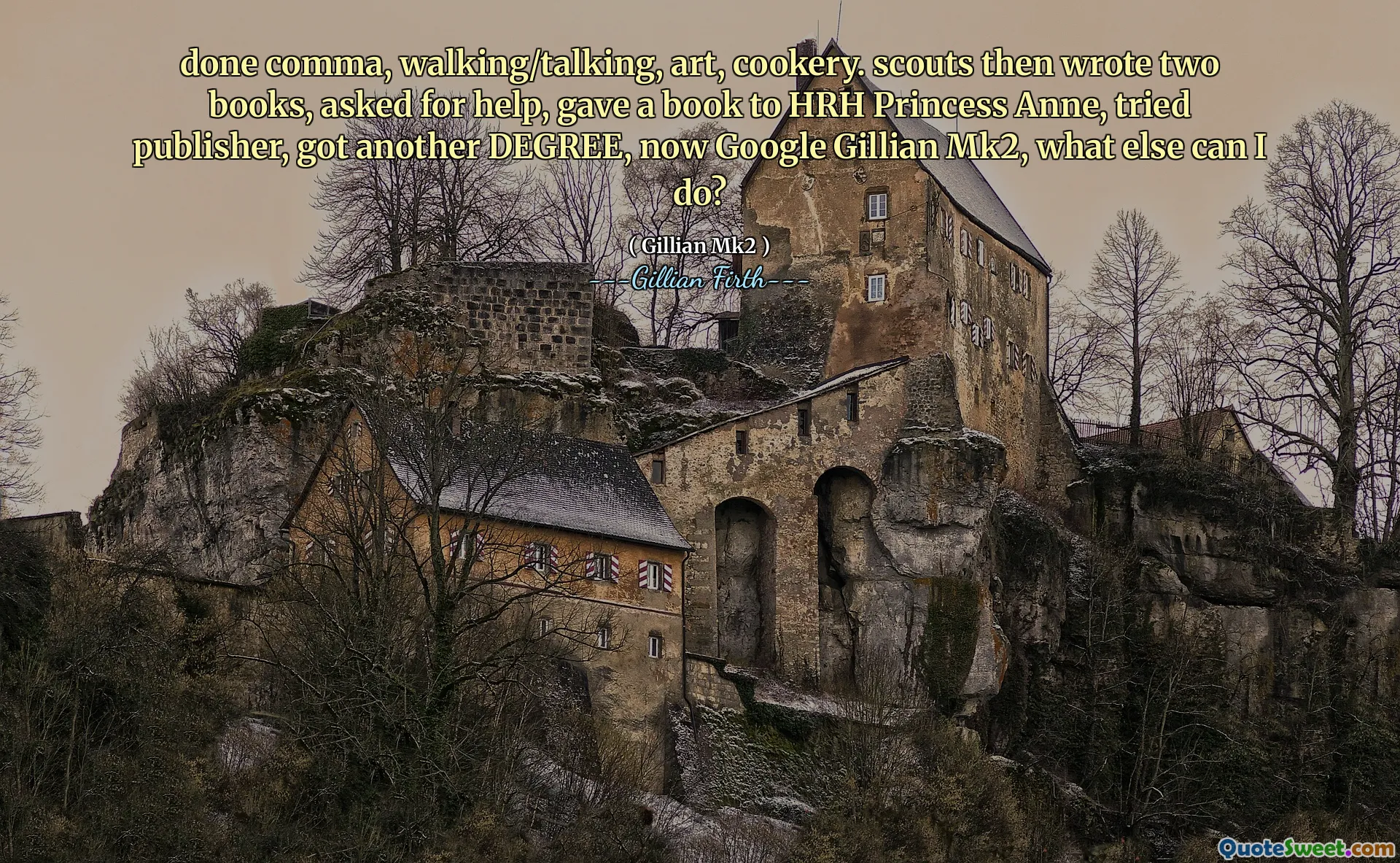 done comma, walking/talking, art, cookery. scouts then wrote two books, asked for help, gave a book to HRH Princess Anne, tried publisher, got another DEGREE, now Google Gillian Mk2, what else can I do?