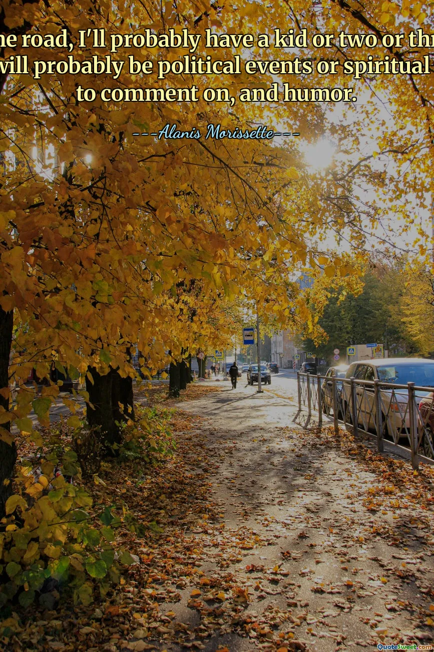 Down the road, I'll probably have a kid or two or three. And there will probably be political events or spiritual things to comment on, and humor.