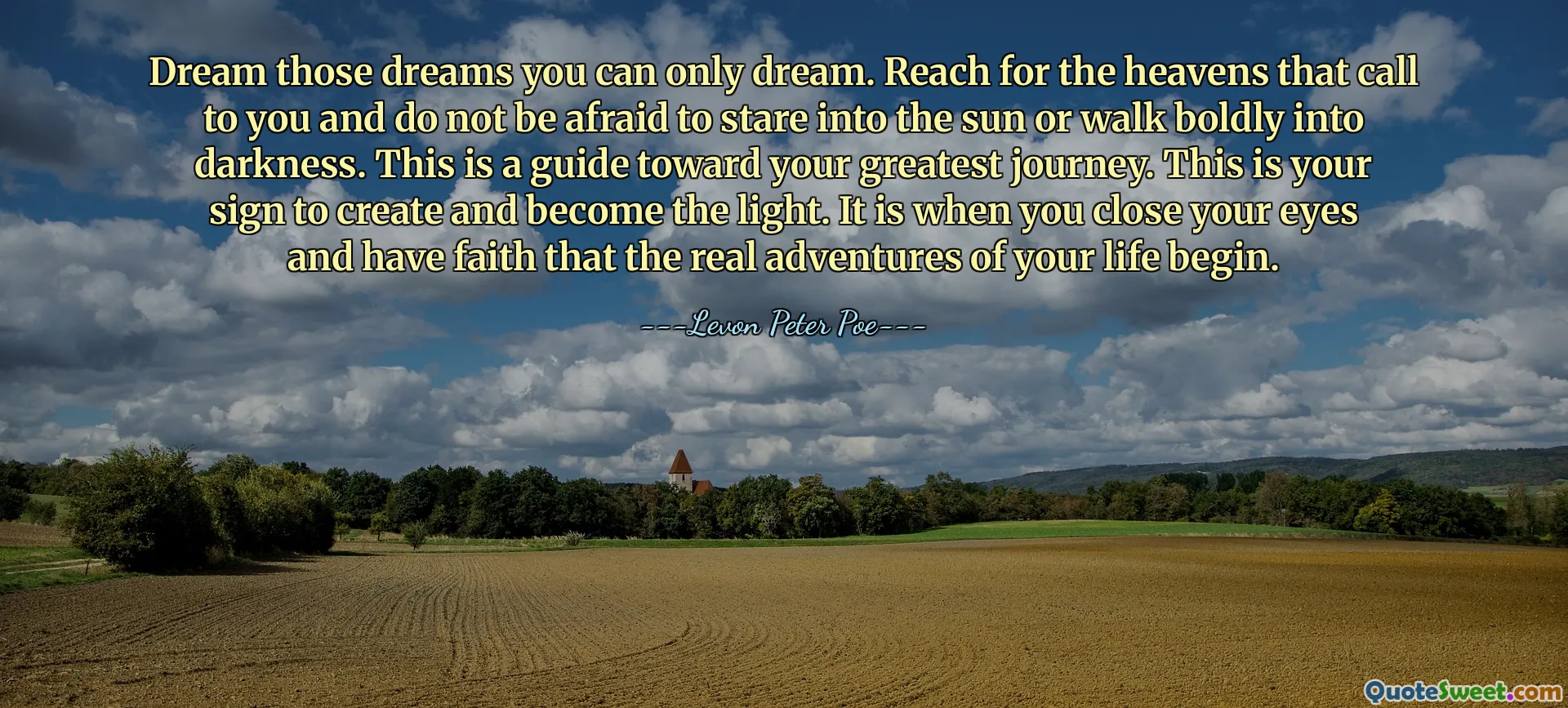 Dream those dreams you can only dream. Reach for the heavens that call to you and do not be afraid to stare into the sun or walk boldly into darkness. This is a guide toward your greatest journey. This is your sign to create and become the light. It is when you close your eyes and have faith that the real adventures of your life begin.