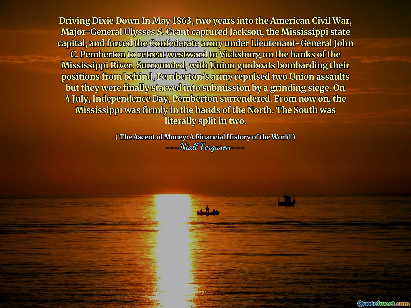 Driving Dixie Down In May 1863, two years into the American Civil War, Major-General Ulysses S. Grant captured Jackson, the Mississippi state capital, and forced the Confederate army under Lieutenant-General John C. Pemberton to retreat westward to Vicksburg on the banks of the Mississippi River. Surrounded, with Union gunboats bombarding their positions from behind, Pemberton's army repulsed two Union assaults but they were finally starved into submission by a grinding siege. On 4 July, Independence Day, Pemberton surrendered. From now on, the Mississippi was firmly in the hands of the North. The South was literally split in two.