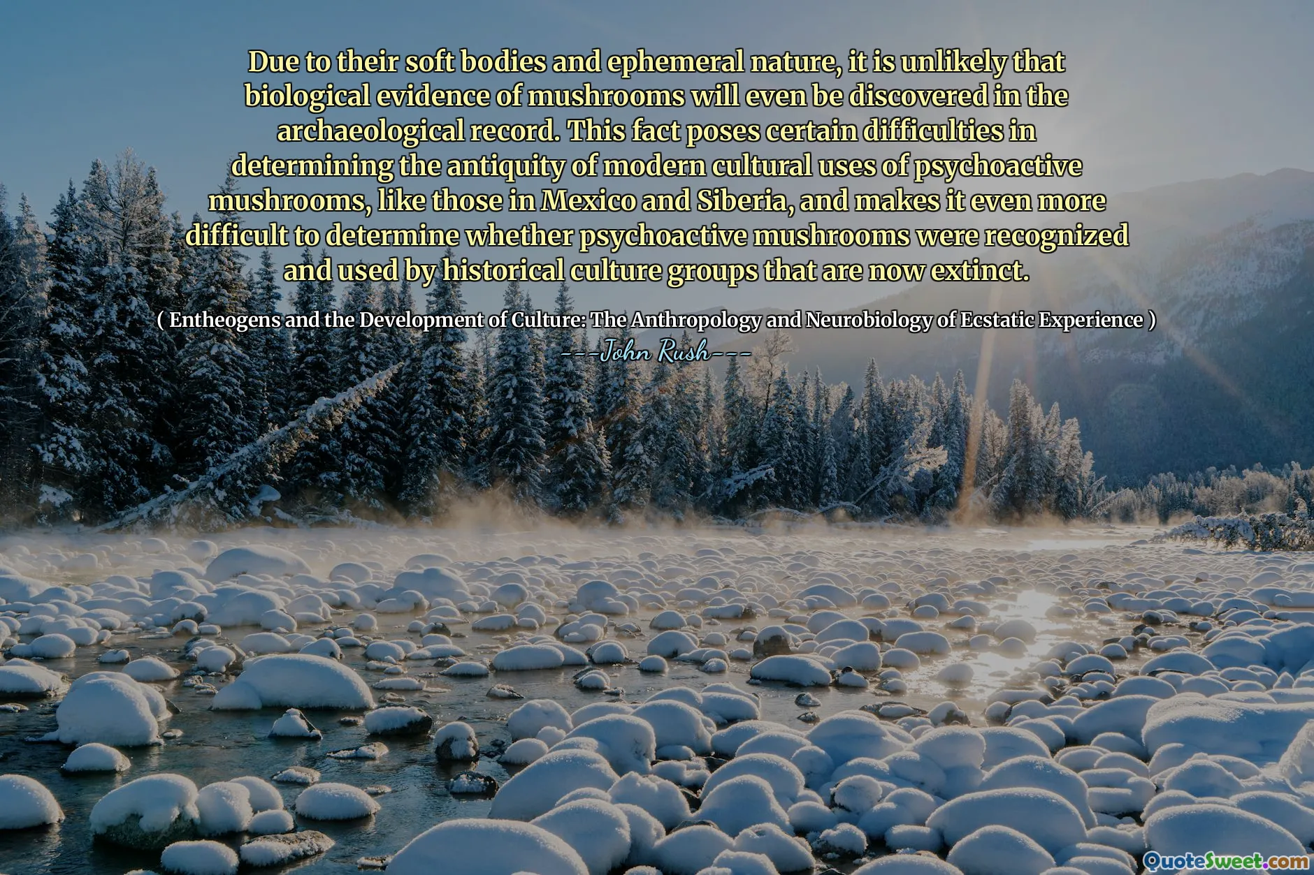 Due to their soft bodies and ephemeral nature, it is unlikely that biological evidence of mushrooms will even be discovered in the archaeological record. This fact poses certain difficulties in determining the antiquity of modern cultural uses of psychoactive mushrooms, like those in Mexico and Siberia, and makes it even more difficult to determine whether psychoactive mushrooms were recognized and used by historical culture groups that are now extinct.