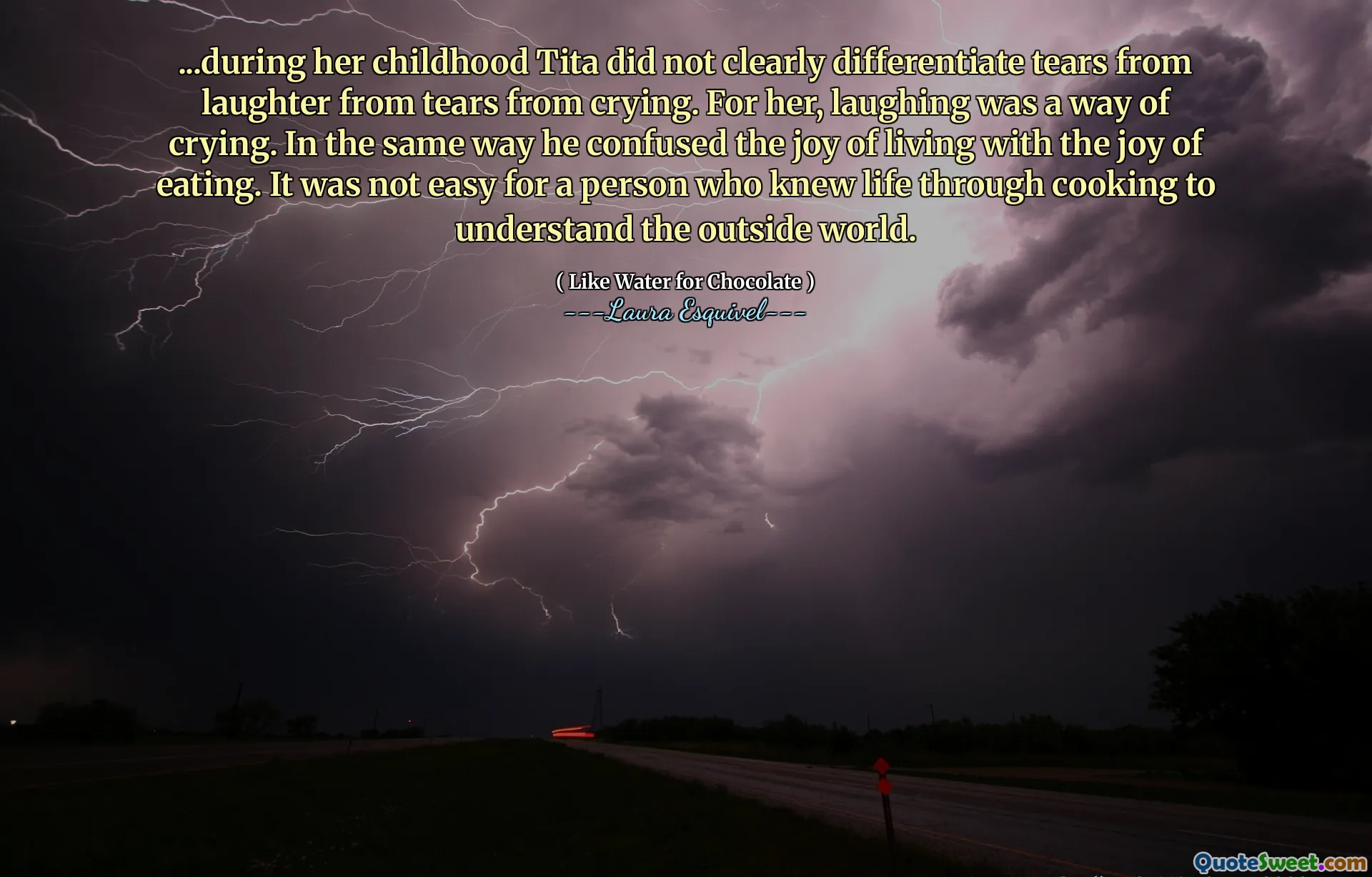 ...during her childhood Tita did not clearly differentiate tears from laughter from tears from crying. For her, laughing was a way of crying. In the same way he confused the joy of living with the joy of eating. It was not easy for a person who knew life through cooking to understand the outside world.