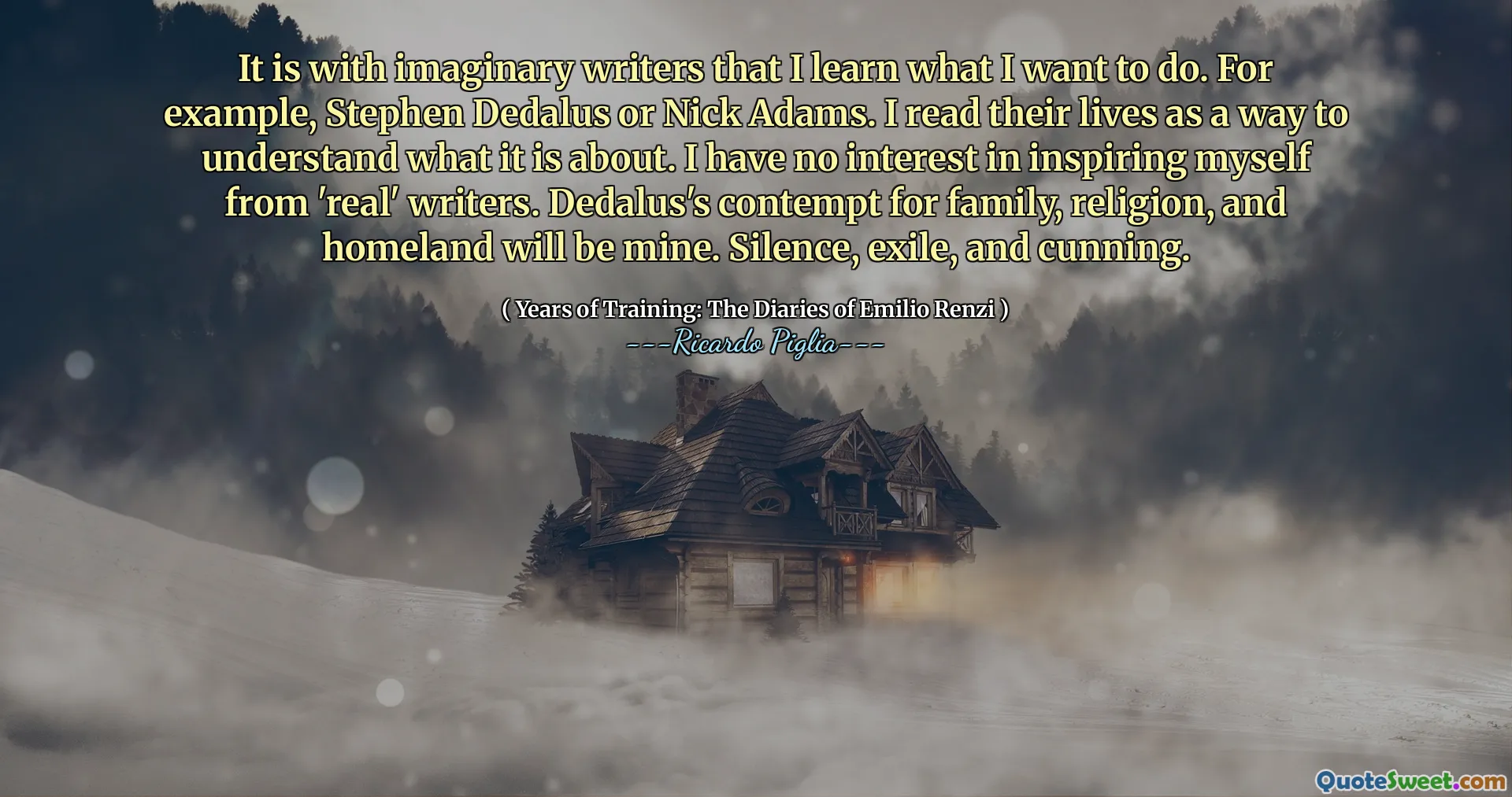 It is with imaginary writers that I learn what I want to do. For example, Stephen Dedalus or Nick Adams. I read their lives as a way to understand what it is about. I have no interest in inspiring myself from 'real' writers. Dedalus's contempt for family, religion, and homeland will be mine. Silence, exile, and cunning.