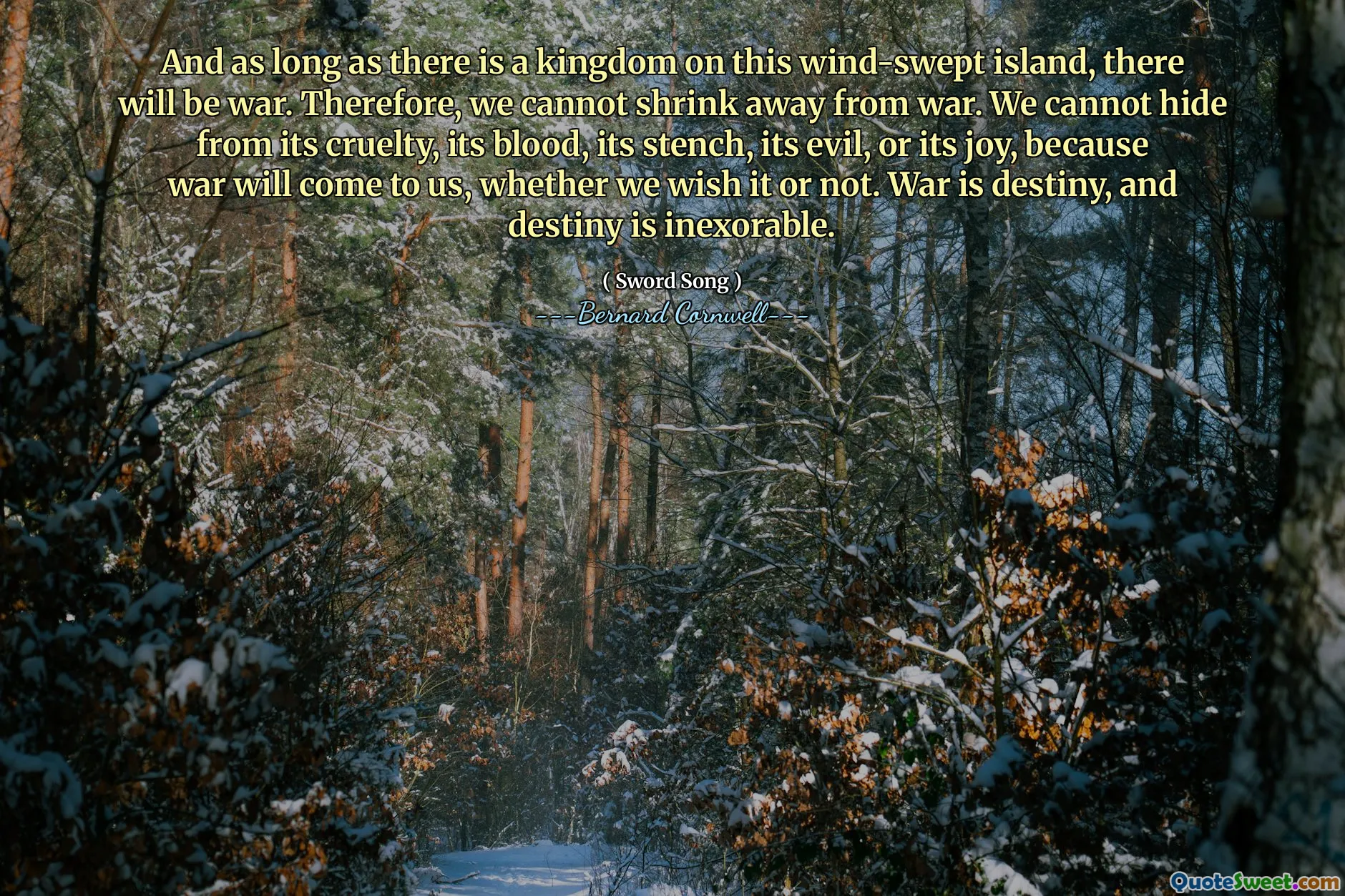 And as long as there is a kingdom on this wind-swept island, there will be war. Therefore, we cannot shrink away from war. We cannot hide from its cruelty, its blood, its stench, its evil, or its joy, because war will come to us, whether we wish it or not. War is destiny, and destiny is inexorable.
