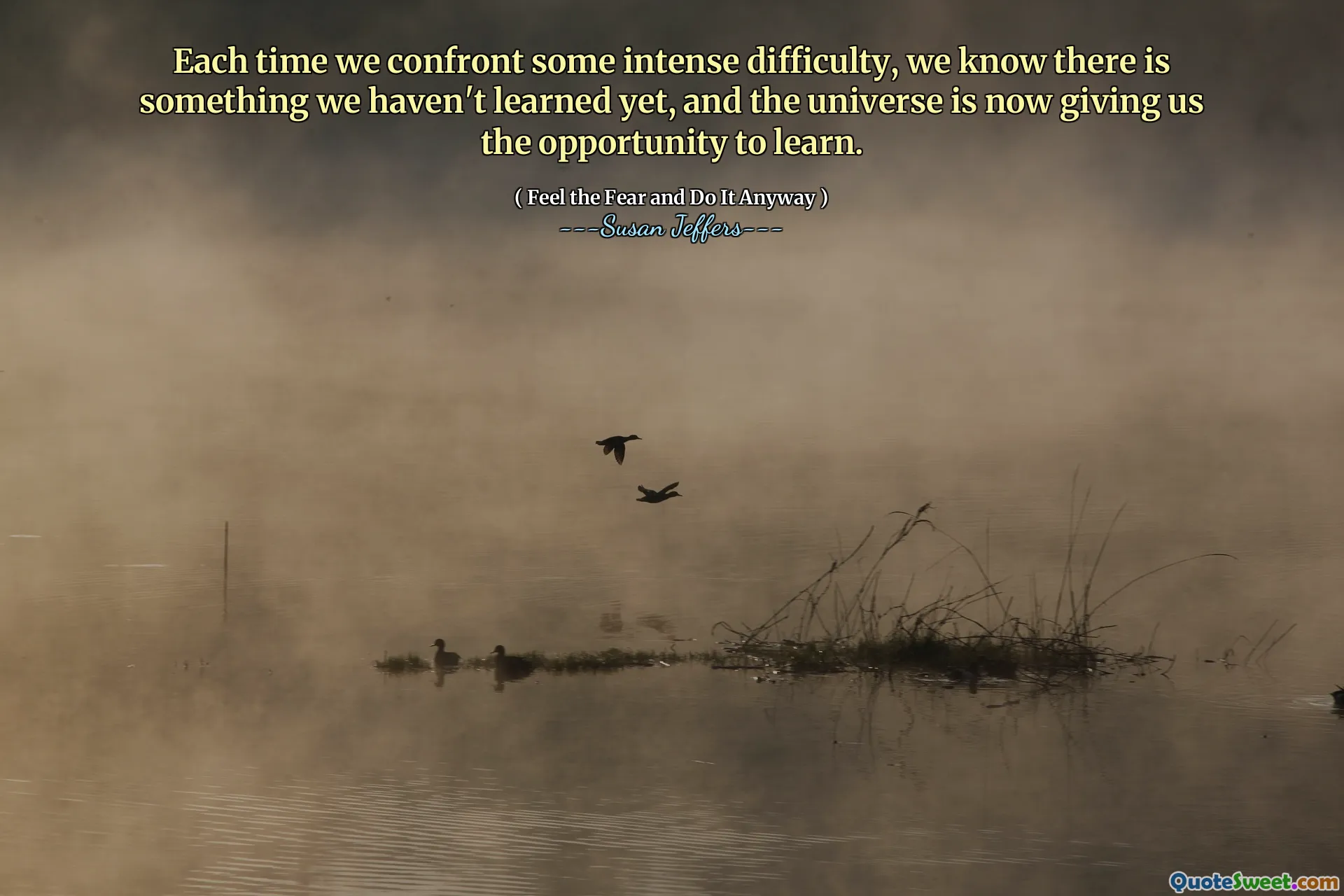 Each time we confront some intense difficulty, we know there is something we haven't learned yet, and the universe is now giving us the opportunity to learn.
