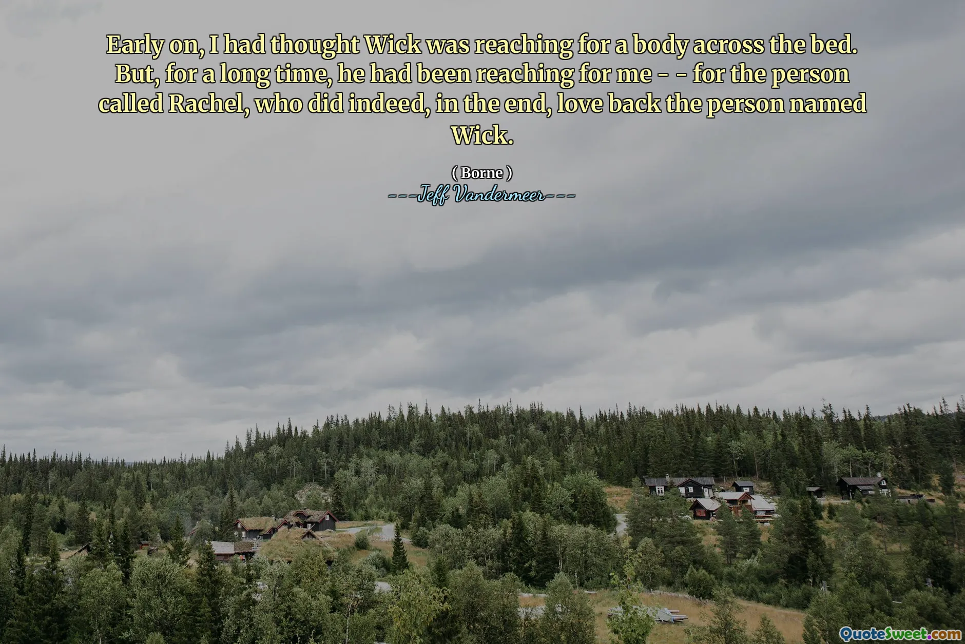 Early on, I had thought Wick was reaching for a body across the bed. But, for a long time, he had been reaching for me - - for the person called Rachel, who did indeed, in the end, love back the person named Wick.