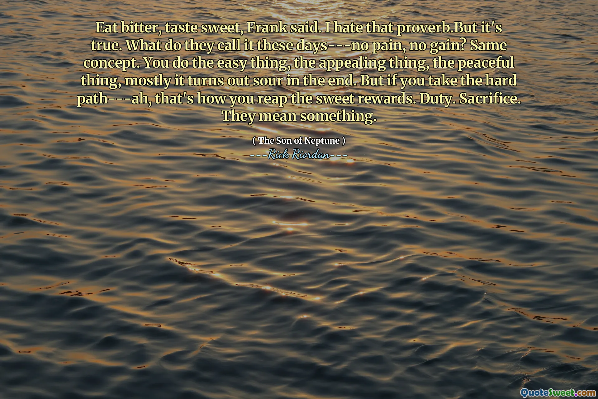 Eat bitter, taste sweet, Frank said. I hate that proverb.But it's true. What do they call it these days---no pain, no gain? Same concept. You do the easy thing, the appealing thing, the peaceful thing, mostly it turns out sour in the end. But if you take the hard path---ah, that's how you reap the sweet rewards. Duty. Sacrifice. They mean something.