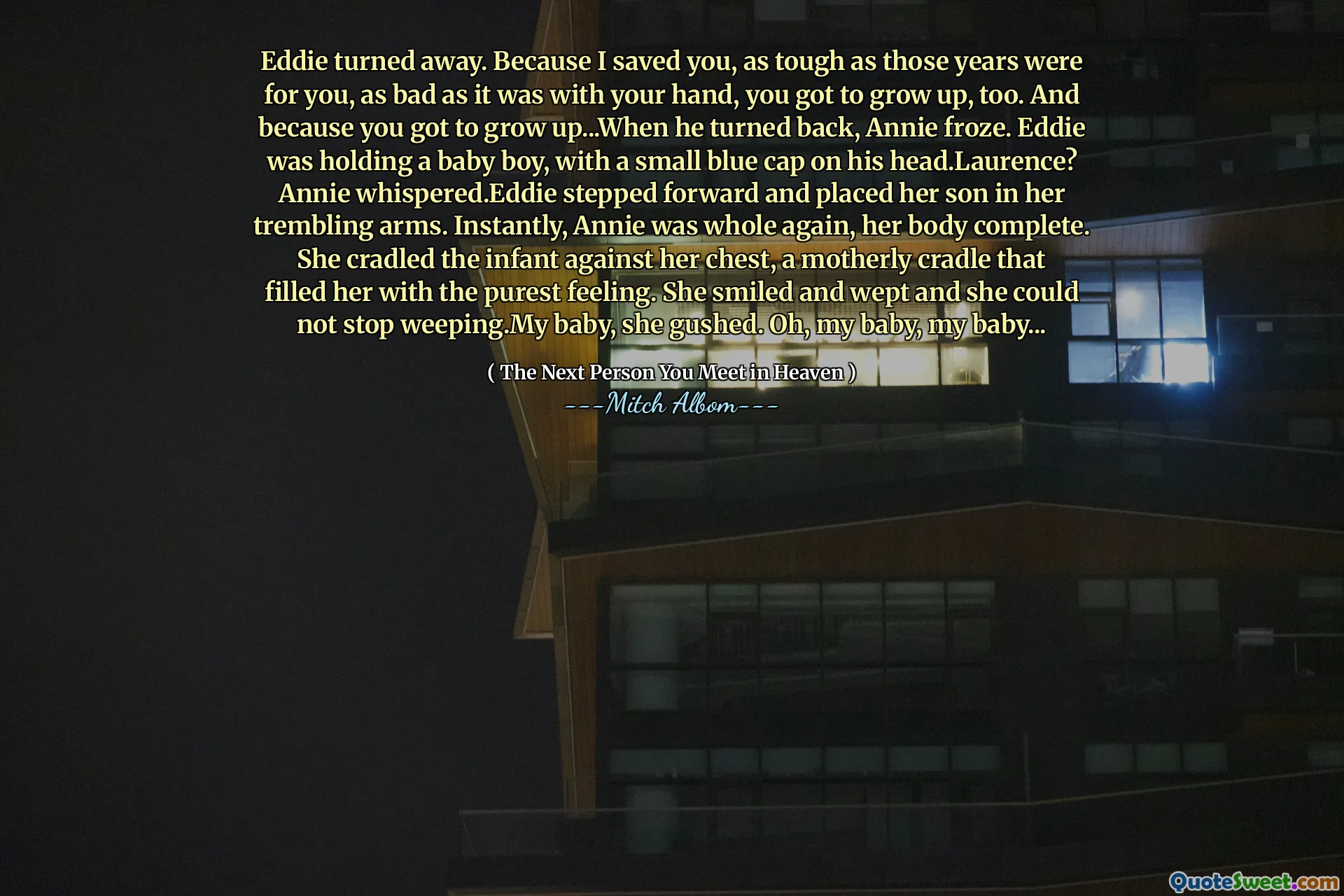 Eddie turned away. Because I saved you, as tough as those years were for you, as bad as it was with your hand, you got to grow up, too. And because you got to grow up...When he turned back, Annie froze. Eddie was holding a baby boy, with a small blue cap on his head.Laurence? Annie whispered.Eddie stepped forward and placed her son in her trembling arms. Instantly, Annie was whole again, her body complete. She cradled the infant against her chest, a motherly cradle that filled her with the purest feeling. She smiled and wept and she could not stop weeping.My baby, she gushed. Oh, my baby, my baby...