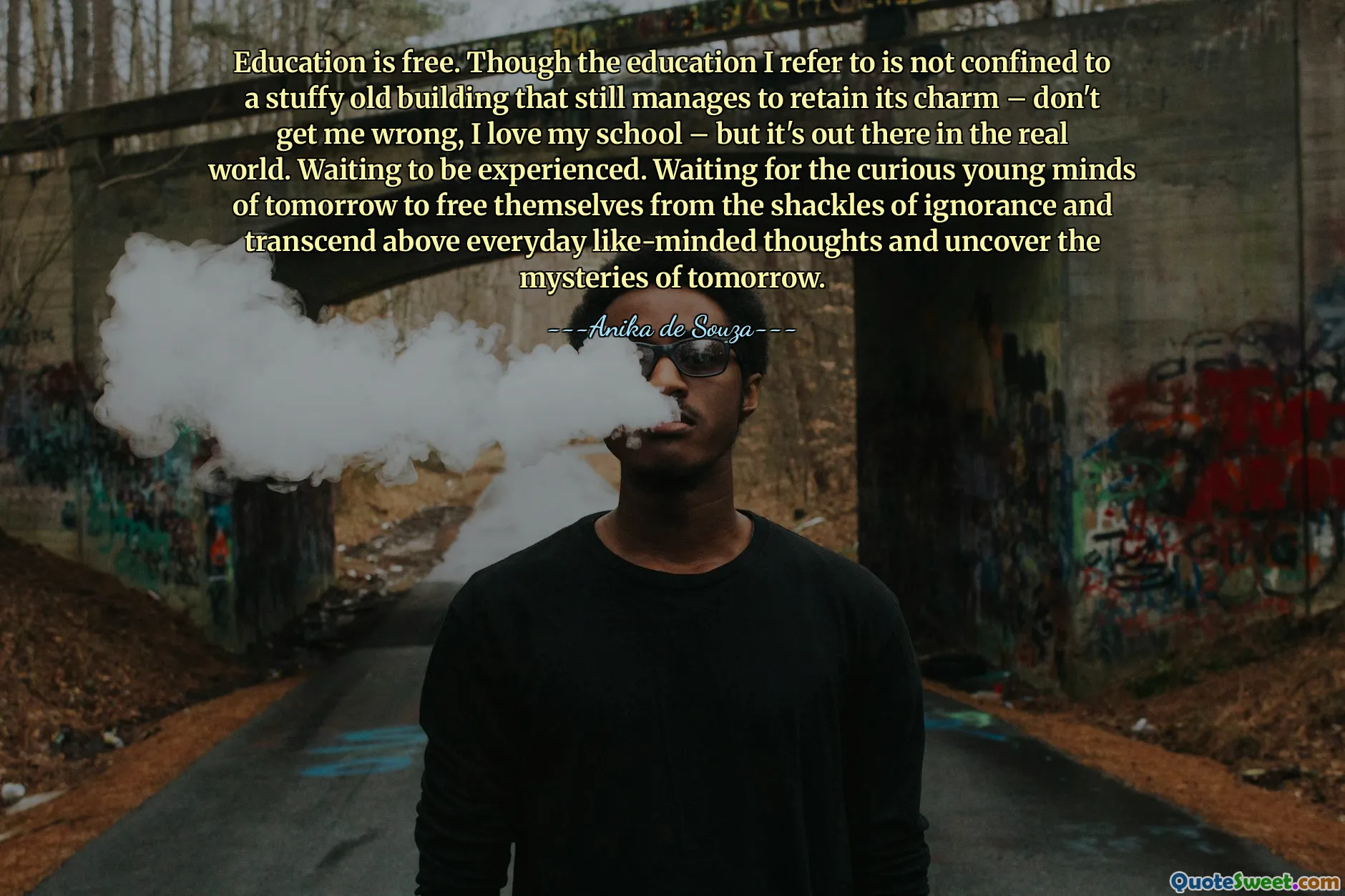 Education is free. Though the education I refer to is not confined to a stuffy old building that still manages to retain its charm – don't get me wrong, I love my school – but it's out there in the real world. Waiting to be experienced. Waiting for the curious young minds of tomorrow to free themselves from the shackles of ignorance and transcend above everyday like-minded thoughts and uncover the mysteries of tomorrow.